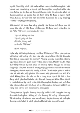 68 | Bí Quyết Hạnh Phúc
người. Cảm thấy mình có ích cho xã hội – đó chính là hạnh phúc. Nếu
bạn có một con đường tu tập và biết thưởng thức từng bước chân trên
con đường đó thì bạn đã là người hạnh phúc rồi, đâu cần phải trở
thành người có uy quyền hay có danh tiếng để được là người hạnh
phúc. Bạn đã là “cái” mà bạn muốn trở thành rồi, đó là sự thực tập
“vô tác” - một nghệ thuật sống.
Khi còn trẻ, tôi được học rằng giáo lý của Bụt có thể được tóm tắt
trong bốn câu kệ. Khi được hỏi làm sao để được hạnh phúc, Bụt trả
lời: “Chư Phật mười phương đều dạy rằng:
Việc xấu, không nên làm
Việc tốt, gắng sức làm
Giữ tâm ý trong sạch
Là lời chư Phật dạy.”
(Kinh Pháp Cú)
Nghe vậy tôi không ấn tượng cho lắm. Tôi tự nghĩ: “Đơn giản quá. Ai
lại không biết không nên làm việc xấu và nên làm việc tốt. Còn câu
‘Giữ tâm ý trong sạch’ thì mơ hồ.” Nhưng sau sáu mươi lăm năm tu
tập, tôi đã thay đổi quan niệm về bốn câu kệ này. Đọc kỹ lại, tôi nhận
thấy rằng bốn câu ấy hàm chứa rất nhiều ý nghĩa. Bây giờ thì tôi hiểu
rằng việc xấu phải tránh là những việc gây nên đau khổ cho mình,
cho người, cho cả mọi loài, cỏ cây, đất đá. Chánh niệm giúp ta biết rõ
việc tốt, việc xấu, việc gì đem đến an vui, việc gì đưa tới đau khổ. Khi
tránh không làm việc xấu tức là ta đang thực tập từ bi, bởi vì bạn
đang tránh gây đau khổ cho bản thân và cho người khác. Thực tập từ
bi chính là thực tập hạnh phúc, bởi vì hạnh phúc là vắng mặt khổ đau.
Vậy hãy nên làm việc tốt. Làm tất cả những gì có thể đem lại bình an,
vững chãi và vui tươi cho mình và cho người.
Chúng ta thực tập yêu thương, thực tập từ bi và biết rằng yêu thương
đem đến hạnh phúc. Không có yêu thương thì không có hạnh phúc.
Tất cả những bậc đạo sư xưa nay đều dạy ta yêu thương và cách yêu
thương cụ thể nhất là tránh gây đau khổ và hiến tặng niềm vui.
 