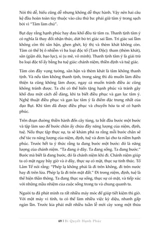 69 | Bí Quyết Hạnh Phúc
Nói thì dễ, hiểu cũng dễ nhưng không dễ thực hành. Vậy nên hai câu
kệ đầu hoàn toàn tùy thuộc vào câu thứ ba: phải giữ tâm ý trong sạch
bởi vì “Tâm làm chủ”.
Bụt dạy rằng hạnh phúc hay đau khổ đều từ tâm ra. Thanh tịnh tâm ý
có nghĩa là thay đổi nhận thức, dứt bỏ tri giác sai lầm. Tri giác sai lầm
không còn thì sân hận, ghen ghét, kỳ thị và thèm khát không còn.
Tâm có thể bị ô nhiễm vì ba loại độc tố (Tam Độc): tham (thèm khát),
sân (giận dữ, bạo lực), si (u mê, vô minh). Thanh tịnh tâm ý là giải trừ
ba loại độc tố ấy bằng ba tuệ giác: chánh niệm, thiền định và tuệ giác.
Tâm còn đầy vọng tưởng, sân hận và thèm khát là tâm không thanh
tịnh. Và nếu tâm không thanh tịnh, trong sáng thì dù muốn làm điều
thiện ta cũng không làm được, ngay cả muốn tránh điều ác cũng
không tránh được. Ta chỉ có thể hiến tặng hạnh phúc và tránh gây
khổ đau một cách dễ dàng, khi ta biết điều phục và gạn lọc tâm ý.
Nghệ thuật điều phục và gạn lọc tâm ý là điểm đặc trưng nhất của
đạo Bụt. Khi tâm đã được điều phục và chuyển hóa ta sẽ có hạnh
phúc.
Trên đoạn đường thiền hành đến cây tùng, ta bắt đầu bước một bước
và tập làm sao để bước chân ấy chứa đầy năng lượng của niệm, định,
tuệ. Nếu thực tập thực sự, ta sẽ khám phá ra rằng mỗi bước chân sẽ
chế tác ra năng lượng của niệm, định, tuệ và đem lại cho ta niềm hạnh
phúc. Trước hết ta ý thức rằng ta đang bước một bước: đó là năng
lượng của chánh niệm. “Ta đang ở đây. Ta đang sống. Ta đang bước.”
Bước mà biết là đang bước, đó là chánh niệm khi đi. Chánh niệm giúp
ta có mặt ngay bây giờ và ở đây, thực sự có mặt, thực sự tỉnh thức. Tổ
Lâm Tế nói rằng: “Phép lạ không phải là đi trên không, đi trên nước
hay đi trên lửa. Phép lạ là đi trên mặt đất.” Đi trong niệm, định, tuệ là
thể hiện thần thông. Ta đang thực sự sống, thực sự có mặt, và tiếp xúc
với những mầu nhiệm của cuộc sống trong ta và chung quanh ta.
Người ta đã phát minh ra rất nhiều máy móc để giúp tiết kiệm thì giờ.
Với một máy vi tính, ta có thể làm nhiều việc kỳ diệu, nhanh gấp
ngàn lần. Trước kia phải mất nhiều tuần lễ mới cày xong một thửa
 