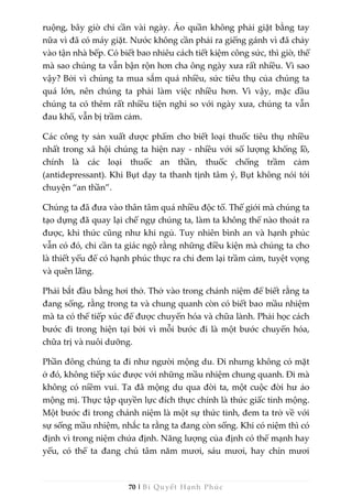 70 | Bí Quyết Hạnh Phúc
ruộng, bây giờ chỉ cần vài ngày. Áo quần không phải giặt bằng tay
nữa vì đã có máy giặt. Nước không cần phải ra giếng gánh vì đã chảy
vào tận nhà bếp. Có biết bao nhiêu cách tiết kiệm công sức, thì giờ, thế
mà sao chúng ta vẫn bận rộn hơn cha ông ngày xưa rất nhiều. Vì sao
vậy? Bởi vì chúng ta mua sắm quá nhiều, sức tiêu thụ của chúng ta
quá lớn, nên chúng ta phải làm việc nhiều hơn. Vì vậy, mặc dầu
chúng ta có thêm rất nhiều tiện nghi so với ngày xưa, chúng ta vẫn
đau khổ, vẫn bị trầm cảm.
Các công ty sản xuất dược phẩm cho biết loại thuốc tiêu thụ nhiều
nhất trong xã hội chúng ta hiện nay - nhiều với số lượng khổng lồ,
chính là các loại thuốc an thần, thuốc chống trầm cảm
(antidepressant). Khi Bụt dạy ta thanh tịnh tâm ý, Bụt không nói tới
chuyện “an thần”.
Chúng ta đã đưa vào thân tâm quá nhiều độc tố. Thế giới mà chúng ta
tạo dựng đã quay lại chế ngự chúng ta, làm ta không thể nào thoát ra
được, khi thức cũng như khi ngủ. Tuy nhiên bình an và hạnh phúc
vẫn có đó, chỉ cần ta giác ngộ rằng những điều kiện mà chúng ta cho
là thiết yếu để có hạnh phúc thực ra chỉ đem lại trầm cảm, tuyệt vọng
và quên lãng.
Phải bắt đầu bằng hơi thở. Thở vào trong chánh niệm để biết rằng ta
đang sống, rằng trong ta và chung quanh còn có biết bao mầu nhiệm
mà ta có thể tiếp xúc để được chuyển hóa và chữa lành. Phải học cách
bước đi trong hiện tại bởi vì mỗi bước đi là một bước chuyển hóa,
chữa trị và nuôi dưỡng.
Phần đông chúng ta đi như người mộng du. Đi nhưng không có mặt
ở đó, không tiếp xúc được với những mầu nhiệm chung quanh. Đi mà
không có niềm vui. Ta đã mộng du qua đời ta, một cuộc đời hư ảo
mộng mị. Thực tập quyền lực đích thực chính là thức giấc tỉnh mộng.
Một bước đi trong chánh niệm là một sự thức tỉnh, đem ta trở về với
sự sống mầu nhiệm, nhắc ta rằng ta đang còn sống. Khi có niệm thì có
định vì trong niệm chứa định. Năng lượng của định có thể mạnh hay
yếu, có thể ta đang chú tâm năm mươi, sáu mươi, hay chín mươi
 
