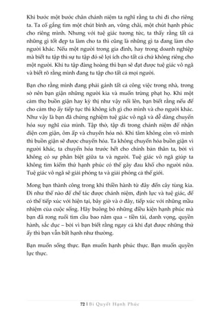 72 | Bí Quyết Hạnh Phúc
Khi bước một bước chân chánh niệm ta nghĩ rằng ta chỉ đi cho riêng
ta. Ta cố gắng tìm một chút bình an, vững chãi, một chút hạnh phúc
cho riêng mình. Nhưng với tuệ giác tương tức, ta thấy rằng tất cả
những gì tốt đẹp ta làm cho ta thì cũng là những gì ta đang làm cho
người khác. Nếu một người trong gia đình, hay trong doanh nghiệp
mà biết tu tập thì sự tu tập đó sẽ lợi ích cho tất cả chứ không riêng cho
một người. Khi tu tập đàng hoàng thì bạn sẽ đạt được tuệ giác vô ngã
và biết rõ rằng mình đang tu tập cho tất cả mọi người.
Bạn cho rằng mình đang phải gánh tất cả công việc trong nhà, trong
sở nên bạn giận những người kia và muốn trừng phạt họ. Khi một
cảm thọ buồn giận hay kỳ thị như vậy nổi lên, bạn biết rằng nếu để
cho cảm thọ ấy tiếp tục thì không ích gì cho mình và cho người khác.
Như vậy là bạn đã chứng nghiệm tuệ giác vô ngã và dễ dàng chuyển
hóa suy nghĩ của mình. Tập thở, tập đi trong chánh niệm để nhận
diện cơn giận, ôm ấp và chuyển hóa nó. Khi tâm không còn vô minh
thì buồn giận sẽ được chuyển hóa. Ta không chuyển hóa buồn giận vì
người khác, ta chuyển hóa trước hết cho chính bản thân ta, bởi vì
không có sự phân biệt giữa ta và người. Tuệ giác vô ngã giúp ta
không tìm kiếm thứ hạnh phúc có thể gây đau khổ cho người nữa.
Tuệ giác vô ngã sẽ giải phóng ta và giải phóng cả thế giới.
Mong bạn thành công trong khi thiền hành từ đây đến cây tùng kia.
Đi như thế nào để chế tác được chánh niệm, định lực và tuệ giác, để
có thể tiếp xúc với hiện tại, bây giờ và ở đây, tiếp xúc với những mầu
nhiệm của cuộc sống. Hãy buông bỏ những điều kiện hạnh phúc mà
bạn đã rong ruổi tìm cầu bao năm qua – tiền tài, danh vọng, quyền
hành, sắc dục – bởi vì bạn biết rằng ngay cả khi đạt được những thứ
ấy thì bạn vẫn bất hạnh như thường.
Bạn muốn sống thực. Bạn muốn hạnh phúc thực. Bạn muốn quyền
lực thực.
 