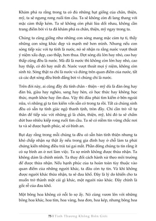 75 | Tình Thương Không Biên Giới
Khám phá ra rằng trong ta có đủ những hạt giống của chân, thiện,
mỹ, ta sẽ ngưng rong ruổi tìm cầu. Ta sẽ không còn đi lang thang với
mặc cảm thấp kém. Ta sẽ không còn phải lừa dối nhau, không cần
trang điểm bởi vì ta đã khám phá ra chân, thiện, mỹ ngay trong ta.
Chúng ta cũng giống như những con sóng mang mặc cảm tự ti, thấy
những con sóng khác đẹp và mạnh mẽ hơn mình. Nhưng nếu con
sóng tiếp xúc với tự tính là nước, nó sẽ nhận ra rằng nước vượt thoát
ý niệm xấu đẹp, cao thấp, hơn thua. Đợt sóng dù lớn hay nhỏ, cao hay
thấp cũng đều là nước. Mà đã là nước thì không còn lớn hay nhỏ, cao
hay thấp, có đó hay mất đi. Nước vượt thoát mọi ý niệm, không còn
sinh tử. Sóng thật ra chỉ là nước và đứng trên quan điểm của nước, tất
cả các đợt sóng đều bình đẳng bởi vì chúng chỉ là nước.
Trên đời này, ai cũng đầy đủ tính chân - thiện - mỹ dù là đàn ông hay
đàn bà, giàu hay nghèo, sang hay hèn, có học thức hay không học
thức, mạnh khỏe hay ốm đau. Vậy thì đâu phải tìm kiếm ở bên ngoài
nữa, vì những gì ta tìm kiếm vốn sẵn có trong ta rồi. Tất cả chúng sinh
đều có sẵn tự tính giác ngộ thanh tịnh, tròn đầy. Chỉ cần trở về tự
thân để tiếp xúc với những gì là chân, thiện, mỹ, khi đó ta sẽ chấm
dứt bao nhiêu kiếp rong ruổi tìm cầu. Ta sẽ có niềm tin vững chắc nơi
ta và sẽ được hạnh phúc, sẽ có bình an.
Bụt dạy rằng trong mỗi chúng ta đều có sẵn bản tính thiện nhưng ta
khó chấp nhận sự thật ấy nếu trong gia đình hay ở chỗ làm ta phải
chứng kiến những điều trái tai gai mắt. Phần đông chúng ta tin rằng ít
có sự bình an ở nơi làm việc. Ta sợ mình không được thừa nhận. Ta
không dám là chính mình. Ta thay đổi cách hành xử theo môi trường
để được thừa nhận. Nếu hạnh phúc của ta hoàn toàn tùy thuộc vào
quan điểm của những người khác, ta đâu còn tự tin. Và khi không
được người khác thừa nhận, ta sẽ đau khổ. Đây là lý do khiến cho ta
muốn trở thành một cái gì khác, một người nào khác. Đây chính là
gốc rễ của đau khổ.
Một bông hoa không có nỗi lo sợ ấy. Nó cùng vươn lên với những
bông hoa khác, hoa tím, hoa vàng, hoa đơn, hoa kép, nhưng bông hoa
 