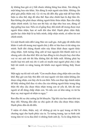76 | Tình Thương Không Biên Giới
ấy không bao giờ có ý bắt chước những bông hoa khác. Xin đừng là
một bông hoa nào khác. Xin đừng là một người nào khác. Không cần
phải giải phẫu thẩm mỹ. Cả vũ trụ đã đến đây góp mặt để bạn biểu
hiện ra như thế, đẹp đẽ như thế. Bạn như chính bạn là đẹp lắm rồi.
Bạn không cần phải được những người khác thừa nhận. Bạn cần chấp
nhận chính mình. Là hoa sen thì hãy cứ đẹp như hoa sen, đừng cố
đẹp giống hoa mai. Nếu cứ cố gắng thay đổi mình để mong được mọi
người thừa nhận, bạn sẽ suốt đời đau khổ. Hạnh phúc chân thật,
quyền lực chân thật là tự hiểu mình, chấp nhận mình, có niềm tin nơi
chính mình.
Có một thanh niên đến Làng Mai xin xuất gia. Anh gặp rất nhiều khó
khăn vì anh rất mong mọi người chú ý đến vẻ hào hoa và tài năng của
mình. Suốt đời chàng thanh niên này khao khát được người khác
công nhận. Anh tưởng rằng anh sẽ toại nguyện khi thành một tu sĩ
nhưng anh vẫn đau khổ. Khi các bạn đồng tu trò chuyện hay chơi đùa
vui vẻ mà anh tới thì bầu không khí đó biến mất. Không phải họ
muốn loại trừ anh mà chỉ vì anh cứ muốn mọi người phải chú ý đặc
biệt tới mình và năng lượng đó khiến mọi người không thấy thoải
mái.
Một ngày nọ tôi nói với anh: “Con muốn được công nhận nên con đau
khổ. Bây giờ con hãy thử đến với mọi người với tâm niệm không cần
được công nhận, con hãy chỉ là con thôi. Nếu con thực tập chánh niệm
để thấy những khổ đau và nhu cầu của những người khác trong tăng
thân thì nhu cầu được thừa nhận trong con sẽ yếu đi, khi đó mọi
người sẽ dễ dàng chấp nhận con. Và nếu con có khả năng và tài ba
thực sự, mọi người sẽ nhận ra ngay.”
Ban đầu thì sư chú cưỡng lại lời khuyên. Tập khí của bao năm khó mà
thay đổi. Nhưng dần dần sư chú quên đi nhu cầu được thừa nhận.
Hạnh phúc dần dà đã đến.
Ý niệm về chân, thiện, mỹ, về những gì mà ta quý trọng có thể là
chướng ngại cho hạnh phúc của ta. Ta tưởng tượng, tạo ra hình ảnh
trong tâm trí và ta đau khổ vì những hình ảnh ấy. Ta lo rằng thiên hạ
 