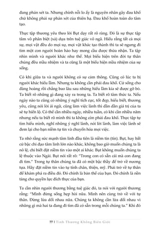 77 | Tình Thương Không Biên Giới
đang phán xét ta. Nhưng chính nỗi lo ấy là nguyên nhân gây đau khổ
chứ không phải sự phán xét của thiên hạ. Đau khổ hoàn toàn do tâm
tạo.
Thực tập thương yêu theo lời Bụt dạy rất rõ ràng. Đó là sự thực tập
tâm vô phân biệt (xả) dựa trên tuệ giác vô ngã. Hiểu rằng tất cả mọi
sự, mọi vật đều do mọi sự, mọi vật khác tạo thành thì ta sẽ ngưng đi
tìm một con người hoàn hảo hay mong cầu được thừa nhận. Ta tập
nhìn mình và người khác như thế. Mọi biểu hiện trên đời tự thân
chúng đều mầu nhiệm và ta cũng là một biểu hiện mầu nhiệm của sự
sống.
Có khi giữa ta và người không có sự cảm thông. Cũng có lúc ta bị
người khác hiểu lầm. Nhưng ta không cần phải đau khổ. Cứ sống cho
đàng hoàng rồi chẳng bao lâu sau những hiểu lầm kia sẽ được gỡ bỏ.
Ta biết rõ những gì đang xảy ra trong ta. Ta biết rõ tâm thức ta. Nếu
ngày nào ta cũng có những ý nghĩ tích cực, tốt đẹp, hiểu biết, thương
yêu, cũng nói lời ái ngữ, cũng làm việc lành thì dần dần giá trị của ta
sẽ tự hiển lộ. Có thể cần nhiều ngày, nhiều tuần, có khi cần nhiều năm
nhưng nếu ta biết rõ mình thì ta không còn phải đau khổ. Thực tập tự
tìm hiểu mình, nghĩ những ý nghĩ lành, nói lời lành, làm việc lành sẽ
đem lại cho bạn niềm tự tin và chuyển hóa mọi việc.
Ta nhớ rằng sức mạnh tâm linh đầu tiên là niềm tin (tín). Bụt, hay bất
cứ bậc chỉ đạo tâm linh lớn nào khác, không bao giờ muốn chúng ta là
nô lệ, chỉ biết đặt niềm tin vào một ai khác. Bụt không muốn chúng ta
lệ thuộc vào Ngài. Bụt nói rất rõ: “Trong con có sẵn cái mà con đang
đi tìm.” Trong tự thân chúng ta đã có một bậc thầy để trở về nương
tựa. Hãy đặt niềm tin vào tự tính chân, thiện, mỹ. Phải trở về tự thân
để khám phá ra điều đó. Đó chính là bản thể của bạn. Đó chính là nền
tảng cho quyền lực đích thực của bạn.
Ta cần nhìn người thương bằng tuệ giác đó, ta nói với người thương
rằng: “Mình đừng sống hẹp hòi nữa. Mình nên cùng trở về với tự
thân. Đừng lừa dối nhau nữa. Chúng ta không cần lừa dối nhau vì
những gì mà hai ta đang đi tìm đã có sẵn trong mỗi chúng ta.” Khi đó
 