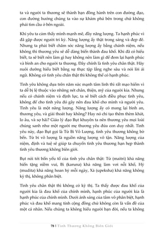 78 | Tình Thương Không Biên Giới
ta và người ta thương sẽ thành bạn đồng hành trên con đường đạo,
con đường hướng chúng ta vào sự khám phá bên trong chứ không
phải tìm cầu ở bên ngoài.
Khi yêu ta cảm thấy mình mạnh mẽ, đầy năng lượng. Ta hạnh phúc vì
đã gặp được người tri kỷ. Năng lượng ấy thật trong sáng và đẹp đẽ.
Nhưng ta phải biết chăm sóc năng lượng ấy bằng chánh niệm, nếu
không thì thương yêu sẽ dễ dàng biến thành đau khổ. Khi đã có hiểu
biết, ta sẽ biết nên làm gì hay không nên làm gì để đem lại hạnh phúc
và bình an cho người ta thương. Đây chính là tình yêu chân thật. Hãy
nuôi dưỡng hiểu biết bằng sự thực tập lắng nghe sâu và nói lời ái
ngữ. Không có tình yêu chân thật thì không thể có hạnh phúc.
Tình yêu không dựa trên năm sức mạnh tâm linh thì rất mạo hiểm vì
ta dễ bị lệ thuộc vào những nét chân, thiện, mỹ của người kia. Nhưng
nếu có chánh niệm và định lực, ta sẽ biết cách điều phục tình yêu,
không để cho tình yêu đó gây nên đau khổ cho mình và người yêu.
Tình yêu là một năng lượng. Năng lượng ấy có mang lại bình an,
thương yêu, và giải thoát hay không? Hay nó chỉ tạo thêm thèm khát,
lo âu, và sợ hãi? Giáo lý đạo Bụt khuyên ta nên thương yêu mọi loài
chúng sanh như một người mẹ thương yêu đứa con duy nhất. Tình
yêu này, đạo Bụt gọi là Từ Bi Vô Lượng, tình yêu thương không bờ
bến. Từ bi vô lượng là nguồn năng lượng vô tận. Năng lượng của
niệm, định và tuệ sẽ giúp ta chuyển tình yêu thương hạn hẹp thành
tình yêu thương không biên giới.
Bụt nói tới bốn yếu tố của tình yêu chân thật: Từ (maitri) khả năng
hiến tặng niềm vui, Bi (karuna) khả năng làm vơi nỗi khổ, Hỷ
(mudita) khả năng hoan hỷ mỗi ngày, Xả (upeksha) khả năng không
kỳ thị, không phân biệt.
Tình yêu chân thật thì không có kỳ thị. Ta thấy được đau khổ của
người kia là đau khổ của chính mình, hạnh phúc của người kia là
hạnh phúc của chính mình. Dưới ánh sáng của tâm vô phân biệt, hạnh
phúc và đau khổ mang tính cộng đồng chứ không còn là vấn đề của
một cá nhân. Nếu chúng ta không hiểu người bạn đời, nếu ta không
 