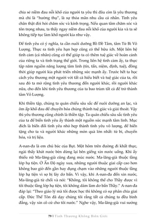 79 | Tình Thương Không Biên Giới
chia sẻ niềm đau nỗi khổ của người ta yêu thì đâu còn là yêu thương
mà chỉ là “hưởng thụ”, là sự thỏa mãn nhu cầu cá nhân. Tình yêu
chân thật đòi hỏi chăm sóc và kính trọng. Nếu quan tâm chăm sóc và
tôn trọng nhau, ta thấy ngay niềm đau nỗi khổ của người kia và ta sẽ
không tiếp tục làm khổ người kia như vậy.
Để tình yêu có ý nghĩa, ta cần nuôi dưỡng Bồ Đề Tâm, tâm Từ Bi Vô
Lượng. Thực ra tình yêu hạn hẹp cũng có thể hữu ích. Một liên hệ
tình cảm (cá nhân) cũng có thể giúp ta có thêm tuệ giác về hoàn cảnh
của riêng ta và tình trạng thế giới. Trong liên hệ tình cảm ấy, ta thực
tập năm nguồn năng lượng tâm linh (tín, tấn, niệm, định, tuệ), đồng
thời giúp người kia phát triển những sức mạnh ấy. Trước hết ta học
cách yêu thương một người với tất cả hiểu biết và tuệ giác của ta, rồi
sau đó ta mở rộng tình yêu thương đến người khác, rồi người khác
nữa, cho đến khi tình yêu thương của ta bao trùm tất cả để trở thành
tâm Vô Lượng.
Khi thiền tập, chúng ta quán chiếu sâu sắc để nuôi dưỡng an lạc, và
ôm ấp khổ đau để chuyển hóa chúng thành tuệ giác và giải thoát. Vậy
thì yêu thương cũng chính là thiền tập. Ta quán chiếu sâu sắc tình yêu
của ta để biến tình yêu ấy thành một nguồn sức mạnh tâm linh. Mục
đích là biến đổi tình yêu nhỏ hẹp thành tình yêu vô lượng, để hiến
tặng cho ta và người khác những món quà lớn nhất: từ bi, chuyển
hóa, và trị liệu.
A-nan-đa là em chú bác của Bụt. Một hôm trên đường đi khất thực,
ngài thấy khát nước bèn dừng lại bên giếng xin nước uống. Khi ấy
thiếu nữ Ma-lăng-già cũng đang múc nước. Ma-lăng-già thuộc tầng
lớp hạ tiện. Ở Ấn Độ ngày xưa, những người thuộc giai cấp cao hơn
không bao giờ đến gần hay đụng chạm vào những người thuộc tầng
lớp hạ tiện vì sợ bị lây dơ bẩn. Vì vậy, khi A-nan-đa đến xin nước,
Ma-lăng-già từ chối và nói: “Không, tôi không thể cho Thầy được vì
tôi thuộc tầng lớp hạ tiện, tôi không dám làm dơ bẩn Thầy.” A-nan-đa
đáp lại: “Theo giáo lý mà tôi được học thì không có sự phân chia giai
cấp. Đức Thế Tôn đã dạy chúng tôi rằng tất cả chúng ta đều bình
đẳng, vậy xin cô cứ cho tôi nước.” Nghe vậy, Ma-lăng-già vui sướng
 