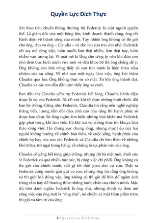 8 | Quyền Lực Đích Thực
Quyền Lực Đích Thực
Xét theo tiêu chuẩn thông thường thì Federick là một người quyền
thế. Là giám đốc của một hãng lớn, kinh doanh thành công, ông rất
hãnh diện về thành công của mình. Tuy nhiên ông không có thì giờ
cho ông, cho vợ ông – Claudia – và cho hai con trai còn nhỏ. Federick
rất say mê công việc, luôn muốn làm thật nhiều, làm thật hay, luôn
nhắm vào tương lai. Vì mải mê lo lắng cho công ty nên khi đứa con
nhỏ đem bức hình mình vừa mới vẽ đến khoe bố thì ông chẳng để ý.
Ông không còn khả năng thấy rõ con trai mình là hiện thân mầu
nhiệm của sự sống. Về nhà sau một ngày làm việc, ông hỏi thăm
Claudia qua loa. Ông không thực sự có mặt. Từ khi ông thành đạt,
Claudia và các con dần dần cảm thấy ông xa cách.
Ban đầu thì Claudia yểm trợ Federick hết lòng. Claudia hãnh diện
được là vợ của Federick. Bà rất vui khi tổ chức những buổi chiêu đãi
bạn bè chồng. Cũng như Federick, Claudia tin rằng nếu nghề nghiệp
thăng tiến, lương tiền dồi dào, nhà cao cửa rộng thì hạnh phúc sẽ
được bảo đảm. Bà lắng nghe, tìm hiểu những khó khăn mà Federick
gặp phải trong khi làm việc. Có khi hai vợ chồng thức tới khuya bàn
thảo công việc. Họ chung sức chung lòng, nhưng mục tiêu của hai
người không hướng về chính bản thân, về cuộc sống, hạnh phúc của
chính họ hay của con cái; Federick và Claudia chỉ bàn thảo về những
khó khăn, trở ngại trong hãng, về những lo sợ, phân vân của ông.
Claudia cố gắng hết lòng giúp chồng, nhưng rồi bà mệt mỏi, đuối sức
vì Federick có quá nhiều bức xúc, bị công việc chi phối. Ông không có
thì giờ cho chính mình, nói gì tới thời gian cho vợ con. Thật ra
Federick cũng muốn gần gũi vợ con, nhưng ông tin rằng ông không
có thì giờ! Mà đúng vậy, ông không có thì giờ để thở, để ngắm ánh
trăng rằm hay để thưởng thức những bước chân của chính mình. Mặc
dù trên danh nghĩa Federick là ông chủ, nhưng chính sự đam mê
công việc của ông mới là “ông chủ”, nó chiếm cả một trăm phần trăm
thì giờ và tâm trí của ông.
 