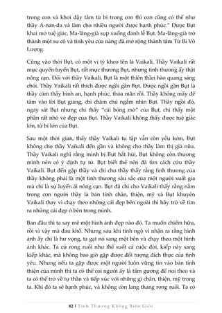 82 | Tình Thương Không Biên Giới
trong con và khơi dậy tâm từ bi trong con thì con cũng có thể như
thầy A-nan-đa và làm cho nhiều người được hạnh phúc.” Được Bụt
khai mở tuệ giác, Ma-lăng-già sụp xuống đảnh lễ Bụt. Ma-lăng-già trở
thành một sư cô và tình yêu của nàng đã mở rộng thành tâm Từ Bi Vô
Lượng.
Cũng vào thời Bụt, có một vị tỳ kheo tên là Vaikali. Thầy Vaikali rất
mực quyến luyến Bụt, rất mực thương Bụt, nhưng tình thương ấy thật
nông cạn. Đối với thầy Vaikali, Bụt là một thiên thần hào quang sáng
chói. Thầy Vaikali rất thích được ngồi gần Bụt. Được ngồi gần Bụt là
thầy cảm thấy bình an, hạnh phúc, thỏa mãn rồi. Thầy không mấy để
tâm vào lời Bụt giảng, chỉ chăm chú ngắm nhìn Bụt. Thầy ngồi đó,
ngay sát Bụt nhưng chỉ thấy “cái bóng mờ” của Bụt, chỉ thấy một
phần rất nhỏ vẻ đẹp của Bụt. Thầy Vaikali không thấy được tuệ giác
lớn, từ bi lớn của Bụt.
Sau một thời gian, thấy thầy Vaikali tu tập vẫn còn yếu kém, Bụt
không cho thầy Vaikali đến gần và không cho thầy làm thị giả nữa.
Thầy Vaikali nghĩ rằng mình bị Bụt hắt hủi, Bụt không còn thương
mình nên có ý định tự tử. Bụt biết thế nên đã tìm cách cứu thầy
Vaikali. Bụt đến gặp thầy và chỉ cho thầy thấy rằng tình thương của
thầy không phải là một tình thương sâu sắc của một người xuất gia
mà chỉ là sự luyến ái nông cạn. Bụt đã chỉ cho Vaikali thấy rằng nằm
trong con người thầy là bản tính chân, thiện, mỹ và Bụt khuyên
Vaikali thay vì chạy theo những cái đẹp bên ngoài thì hãy trở về tìm
ra những cái đẹp ở bên trong mình.
Ban đầu thì ta say mê một hình ảnh đẹp nào đó. Ta muốn chiếm hữu,
rồi vì vậy mà đau khổ. Nhưng sau khi tỉnh ngộ vì nhận ra rằng hình
ảnh ấy chỉ là hư vọng, ta gạt nó sang một bên và chạy theo một hình
ảnh khác. Ta cứ rong ruổi như thế suốt cả cuộc đời, kiếp này sang
kiếp khác, mà không bao giờ gặp được đối tượng đích thực của tình
yêu. Nhưng nếu ta gặp được một người luôn vững tin vào bản tính
thiện của mình thì ta có thể coi người ấy là tấm gương để noi theo và
ta có thể trở về tự thân và tiếp xúc với những gì chân, thiện, mỹ trong
ta. Khi đó ta sẽ hạnh phúc, và không còn lang thang rong ruổi. Ta có
 