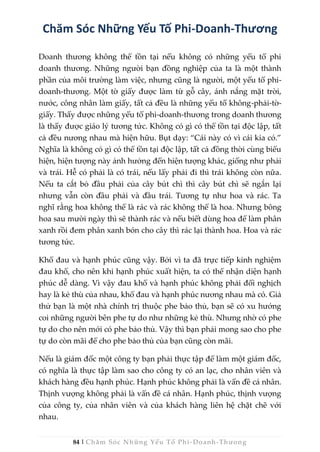 84 | Chăm Sóc Những Yếu Tố Phi -Doanh-Thương
Chăm Sóc Những Yếu Tố Phi-Doanh-Thương
Doanh thương không thể tồn tại nếu không có những yếu tố phi
doanh thương. Những người bạn đồng nghiệp của ta là một thành
phần của môi trường làm việc, nhưng cũng là người, một yếu tố phi-
doanh-thương. Một tờ giấy được làm từ gỗ cây, ánh nắng mặt trời,
nước, công nhân làm giấy, tất cả đều là những yếu tố không-phải-tờ-
giấy. Thấy được những yếu tố phi-doanh-thương trong doanh thương
là thấy được giáo lý tương tức. Không có gì có thể tồn tại độc lập, tất
cả đều nương nhau mà hiện hữu. Bụt dạy: “Cái này có vì cái kia có.”
Nghĩa là không có gì có thể tồn tại độc lập, tất cả đồng thời cùng biểu
hiện, hiện tượng này ảnh hưởng đến hiện tượng khác, giống như phải
và trái. Hễ có phải là có trái, nếu lấy phải đi thì trái không còn nữa.
Nếu ta cắt bỏ đầu phải của cây bút chì thì cây bút chì sẽ ngắn lại
nhưng vẫn còn đầu phải và đầu trái. Tương tự như hoa và rác. Ta
nghĩ rằng hoa không thể là rác và rác không thể là hoa. Nhưng bông
hoa sau mười ngày thì sẽ thành rác và nếu biết dùng hoa để làm phân
xanh rồi đem phân xanh bón cho cây thì rác lại thành hoa. Hoa và rác
tương tức.
Khổ đau và hạnh phúc cũng vậy. Bởi vì ta đã trực tiếp kinh nghiệm
đau khổ, cho nên khi hạnh phúc xuất hiện, ta có thể nhận diện hạnh
phúc dễ dàng. Vì vậy đau khổ và hạnh phúc không phải đối nghịch
hay là kẻ thù của nhau, khổ đau và hạnh phúc nương nhau mà có. Giả
thử bạn là một nhà chính trị thuộc phe bảo thủ, bạn sẽ có xu hướng
coi những người bên phe tự do như những kẻ thù. Nhưng nhờ có phe
tự do cho nên mới có phe bảo thủ. Vậy thì bạn phải mong sao cho phe
tự do còn mãi để cho phe bảo thủ của bạn cũng còn mãi.
Nếu là giám đốc một công ty bạn phải thực tập để làm một giám đốc,
có nghĩa là thực tập làm sao cho công ty có an lạc, cho nhân viên và
khách hàng đều hạnh phúc. Hạnh phúc không phải là vấn đề cá nhân.
Thịnh vượng không phải là vấn đề cá nhân. Hạnh phúc, thịnh vượng
của công ty, của nhân viên và của khách hàng liên hệ chặt chẽ với
nhau.
 