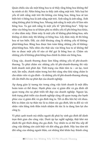 85 | Chăm Sóc Những Yếu Tố Phi -Doanh-Thương
Quán chiếu sâu sắc một bông hoa ta sẽ thấy rằng bông hoa không thể
tự mình có đó. Nhìn bông hoa ta thấy ánh nắng mặt trời. Nếu loại bỏ
yếu tố ánh nắng mặt trời thì không còn bông hoa, bông hoa sẽ tan
biến bởi vì bông hoa là ánh nắng mặt trời. Ánh nắng là ánh nắng. Ánh
nắng không phải là bông hoa. Nhưng ánh nắng là một yếu tố làm nên
bông hoa. Ta gọi ánh nắng là một yếu tố “phi-bông-hoa”. Tiếp tục
nhìn vào bông hoa ta sẽ khám phá ra nhiều yếu tố phi-bông-hoa khác,
ví như đám mây. Đám mây là một yếu tố không-phải-bông-hoa, nếu
không có đám mây thì không có bông hoa. Lấy đám mây đi thì bông
hoa sẽ tan biến. Đất, các chất khoáng cũng là những yếu tố không-
phải-bông-hoa. Bông hoa được làm toàn bằng những yếu tố không-
phải-bông-hoa. Nếu nhìn cho thật sâu vào bông hoa ta sẽ không thể
tìm ra được một yếu tố nào có thể gọi là bông hoa cả. Chăm sóc
những yếu tố không-phải-bông-hoa chính là chăm sóc bông hoa.
Cũng vậy, doanh thương được làm bằng những yếu tố phi-doanh-
thương. Ta phải chăm sóc những yếu tố phi-doanh-thương thì việc
kinh doanh mới phát đạt. Tình trạng của thân tâm ta – an lạc, tươi
mát, lân mẫn, chánh niệm trong hơi thở cũng như khả năng chăm lo
cho nhân viên và gia đình – là những yếu tố phi-doanh-thương nhưng
rất cần thiết cho sự phát đạt của doanh nghiệp.
Áp dụng giáo lý tương tức trong công việc kinh doanh là một điều
hoàn toàn có thể được. Hạnh phúc của vị giám đốc và gia đình rất
quan trọng cho sự phát triển tốt đẹp của doanh nghiệp. Ngược lại,
tình trạng phát triển của doanh nghiệp cũng rất quan trọng cho hạnh
phúc của vị giám đốc và gia đình ông ta. Tất cả đều liên hệ với nhau.
Khi ta chăm sóc tự thân tức là ta chăm sóc gia đình, khi ta đối xử với
nhân viên bằng tinh thần trách nhiệm thì tức là ta đang làm lợi cho
công ty.
Vì phải cạnh tranh mà nhiều người đã phải hy sinh gia đình để dành
trọn thời gian cho công việc. Dưới áp lực nghề nghiệp, thật khó mà
dành thì giờ thích đáng cho gia đình. Tuy nhiên ta có thể thu xếp để
công việc không còn cách biệt với đời sống gia đình. Hãy lưu tâm tới
đời sống của những người thân, coi những khó khăn hay thành công
 