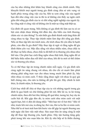 86 | Chăm Sóc Những Yếu Tố Phi -Doanh-Thương
của họ như những khó khăn hay thành công của chính mình. Hãy
khuyến khích mọi người trong gia đình cùng chia sẻ ước vọng và
hạnh phúc trong công việc của họ. Khi ta xem công việc của người
bạn đời như công việc của ta thì ta sẽ không còn thấy sự ngăn cách
giữa đời sống gia đình của ta và đời sống nghề nghiệp của người ấy.
Sự vắng mặt vì công việc sẽ không còn là một sự vắng mặt thật sự.
Gia đình rất quan trọng. Nếu không có gia đình thì làm sao ta có cơ
hội cảm nhận được không khí đầm ấm, dịu hiền của tình thương,
chăm sóc và cảm thông? Ta nên biến gia đình thành một tăng thân để
cùng nhau tu tập. Thực tập chánh niệm làm đẹp đời sống gia đình.
Nếu cứ theo tập khí mà trách móc, chỉ trích nhau thì còn đâu là hạnh
phúc, còn đâu là gia đình? Hãy thực tập ái ngữ và lắng nghe để gia
đình thêm yên vui. Mặc dầu sống với nhau nhiều năm, chưa chắc ta
đã thực sự hiểu nhau, chưa chắc ta đã biết rõ ta thương yêu nhau như
thế nào. Cần phải học cách lắng nghe nhau thật tình, lắng nghe để có
thể hiểu thấu niềm đau nỗi khổ của nhau, khi đó ta mới có thể chăm
sóc và thương yêu nhau.
Ta có thể thực tập ăn trong chánh niệm mỗi ngày. Cả gia đình nên
cùng ngồi ăn sáng chung với nhau, dù cho chỉ có mười lăm phút
nhưng phải sống trọn vẹn cho nhau trong mười lăm phút ấy, hãy
nhìn nhau và mỉm cười. Ý thức rằng được ngồi với nhau là quý giá
biết chừng nào, cho nên ta không để phí thì giờ. Đây chính là tỉnh
thức, là chánh niệm, là thương yêu.
Cách hay nhất để chia sẻ thực tập của ta với những người trong gia
đình là qua hành xử chứ không phải lời nói. Khi lái xe, ta lái trong
chánh niệm, theo dõi hơi thở, không để quá khứ, tương lai, hay dự án
cuốn hút đi. Khi gặp đèn đỏ, ta mỉm cười như mỉm cười với một
người bạn, bởi vì đèn đỏ đang nhắc: “Mời bạn trở về hơi thở.” Khi về
nhà, trước khi mở cửa, ta dừng lại, thở vào, thở ra ba lần và mỉm cười.
Như thế ta sẽ tươi mát hơn khi bước vào để gặp lại người thương sau
một ngày dài làm việc mệt nhọc. Sửa soạn bữa ăn sáng cũng là một
dịp để thực tập thương yêu, hạnh phúc. Hãy tận hưởng từng giây
phút trong khi sửa soạn bữa ăn. Khi ấy nhà bếp sẽ là thiền đường
 