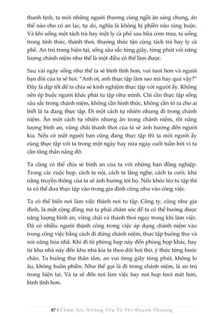 87 | Chăm Sóc Những Yếu Tố Phi -Doanh-Thương
thanh tịnh, ta mời những người thương cùng ngồi ăn sáng chung, ăn
thế nào cho có an lạc, tự do, nghĩa là không bị phiền não ràng buộc.
Và khi uống một tách trà hay một ly cà phê sau bữa cơm trưa, ta uống
trong tỉnh thức, thảnh thơi, thưởng thức tận cùng tách trà hay ly cà
phê. An trú trong hiện tại, sống sâu sắc từng giây, từng phút với năng
lượng chánh niệm như thế là một điều có thể làm được.
Sau vài ngày sống như thế ta sẽ bình tĩnh hơn, vui tươi hơn và người
bạn đời của ta sẽ hỏi: “Anh ơi, anh thực tập làm sao mà hay quá vậy?”
Đây là dịp tốt để ta chia sẻ kinh nghiệm thực tập với người ấy. Không
nên ép buộc người khác phải tu tập như mình. Chỉ cần thực tập sống
sâu sắc trong chánh niệm, không cần hình thức, không cần tỏ ra cho ai
biết là ta đang thực tập. Đi một cách tự nhiên nhưng đi trong chánh
niệm. Ăn một cách tự nhiên nhưng ăn trong chánh niệm, rồi năng
lượng bình an, vững chãi thảnh thơi của ta sẽ ảnh hưởng đến người
kia. Nếu có một người bạn cũng đang thực tập thì ta mời người ấy
cùng thực tập với ta trong một ngày hay nửa ngày cuối tuần bởi vì ta
cần tăng thân nâng đỡ.
Ta cũng có thể chia sẻ bình an của ta với những bạn đồng nghiệp.
Trong các cuộc họp, cách ta nói, cách ta lắng nghe, cách ta cười, khả
năng truyền thông của ta sẽ ảnh hưởng tới họ. Nếu khéo léo tu tập thì
ta có thể đưa thực tập vào trong gia đình cũng như vào công việc.
Ta có thể biến nơi làm việc thành nơi tu tập. Công ty, cũng như gia
đình, là một cộng đồng mà ta phải chăm sóc để ta có thể hưởng được
năng lượng bình an, vững chãi và thảnh thơi ngay trong khi làm việc.
Đã có nhiều người thành công trong việc áp dụng chánh niệm vào
trong công việc bằng cách đi đứng chánh niệm, thực tập buông thư và
nói năng hòa nhã. Khi đi từ phòng họp này đến phòng họp khác, hay
từ khu nhà này đến khu nhà kia ta theo dõi hơi thở, ý thức từng bước
chân. Ta buông thư thân tâm, an vui từng giây từng phút, không lo
âu, không buồn phiền. Như thế gọi là đi trong chánh niệm, là an trú
trong hiện tại. Và ta sẽ đến nơi làm việc hay nơi họp tươi mát hơn,
bình tĩnh hơn.
 