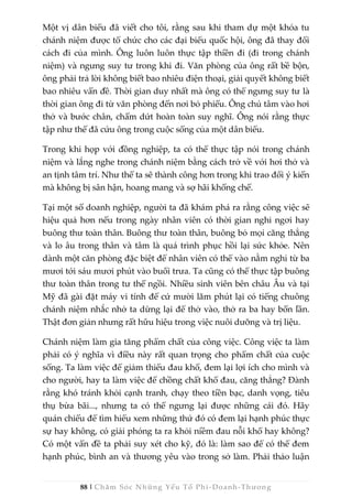 88 | Chăm Sóc Những Yếu Tố Phi -Doanh-Thương
Một vị dân biểu đã viết cho tôi, rằng sau khi tham dự một khóa tu
chánh niệm được tổ chức cho các đại biểu quốc hội, ông đã thay đổi
cách đi của mình. Ông luôn luôn thực tập thiền đi (đi trong chánh
niệm) và ngưng suy tư trong khi đi. Văn phòng của ông rất bề bộn,
ông phải trả lời không biết bao nhiêu điện thoại, giải quyết không biết
bao nhiêu vấn đề. Thời gian duy nhất mà ông có thể ngưng suy tư là
thời gian ông đi từ văn phòng đến nơi bỏ phiếu. Ông chú tâm vào hơi
thở và bước chân, chấm dứt hoàn toàn suy nghĩ. Ông nói rằng thực
tập như thế đã cứu ông trong cuộc sống của một dân biểu.
Trong khi họp với đồng nghiệp, ta có thể thực tập nói trong chánh
niệm và lắng nghe trong chánh niệm bằng cách trở về với hơi thở và
an tịnh tâm trí. Như thế ta sẽ thành công hơn trong khi trao đổi ý kiến
mà không bị sân hận, hoang mang và sợ hãi khống chế.
Tại một số doanh nghiệp, người ta đã khám phá ra rằng công việc sẽ
hiệu quả hơn nếu trong ngày nhân viên có thời gian nghỉ ngơi hay
buông thư toàn thân. Buông thư toàn thân, buông bỏ mọi căng thẳng
và lo âu trong thân và tâm là quá trình phục hồi lại sức khỏe. Nên
dành một căn phòng đặc biệt để nhân viên có thể vào nằm nghỉ từ ba
mươi tới sáu mươi phút vào buổi trưa. Ta cũng có thể thực tập buông
thư toàn thân trong tư thế ngồi. Nhiều sinh viên bên châu Âu và tại
Mỹ đã gài đặt máy vi tính để cứ mười lăm phút lại có tiếng chuông
chánh niệm nhắc nhở ta dừng lại để thở vào, thở ra ba hay bốn lần.
Thật đơn giản nhưng rất hữu hiệu trong việc nuôi dưỡng và trị liệu.
Chánh niệm làm gia tăng phẩm chất của công việc. Công việc ta làm
phải có ý nghĩa vì điều này rất quan trọng cho phẩm chất của cuộc
sống. Ta làm việc để giảm thiểu đau khổ, đem lại lợi ích cho mình và
cho người, hay ta làm việc để chồng chất khổ đau, căng thẳng? Đành
rằng khó tránh khỏi cạnh tranh, chạy theo tiền bạc, danh vọng, tiêu
thụ bừa bãi..., nhưng ta có thể ngưng lại được những cái đó. Hãy
quán chiếu để tìm hiểu xem những thứ đó có đem lại hạnh phúc thực
sự hay không, có giải phóng ta ra khỏi niềm đau nỗi khổ hay không?
Có một vấn đề ta phải suy xét cho kỹ, đó là: làm sao để có thể đem
hạnh phúc, bình an và thương yêu vào trong sở làm. Phải thảo luận
 