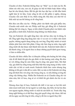 9 | Quyền Lực Đích Thực
Claudia cô đơn. Federick không thực sự “thấy” sự có mặt của bà. Bà
chăm sóc nhà cửa, con cái, đi giúp các hội từ thiện hoặc thăm viếng
bạn bè cho khuây khỏa. Rồi bà ghi tên học đại học và bắt đầu hành
nghề tâm lý trị liệu. Cuộc sống từ đó có đôi phần ý nghĩa, nhưng
Claudia vẫn cảm thấy lẻ loi, thiếu nâng đỡ. Hai đứa con nhớ bố và
thắc mắc tại sao bố chúng cứ đi vắng hoài.
Khi đứa con đầu của họ - Philip, phải vào bệnh viện giải phẫu tim,
Claudia một mình săn sóc Philip suốt bảy giờ đồng hồ vì Federick
không thể rời công ty. Ngay cả khi chính Claudia phải vào bệnh viện
giải phẫu u lành tính, Federick cũng không vào thăm được.
Vậy mà Federick vẫn nghĩ rằng làm việc cật lực như vậy là đúng, là
tốt. Ông nghĩ rằng ông đang làm việc vì vợ con và vì nhân viên dưới
quyền, những người đang trông cậy nơi ông. Ông thấy mình có trách
nhiệm phải làm tròn bổn phận. Công việc làm ông tự mãn, ông nghĩ
rằng mình đã đạt được một thành tích nào đó. Federick hãnh diện vì
đã thành công, vì là người đưa ra được những quyết định quan trọng,
vì làm ra nhiều tiền.
Claudia đã khóc nhiều lần và khuyên chồng nên buông bỏ bớt công
việc đi để dành thì giờ cho gia đình và tận hưởng cuộc sống. Bà chia
sẻ với chồng rằng bà cảm thấy ông bị công việc giam hãm. Mà thật
vậy, gia đình họ sống trong một khu biệt thự sang trọng có khu vườn
xinh xắn và bãi cỏ xanh mướt. Federick thích làm vườn nhưng ông
không có thì giờ ở nhà để ra vườn. Khi vợ năn nỉ thì Federick nói rằng
ông rất thích thú với công việc trong công ty, và nếu không có ông thì
công việc không chạy. Nhiều lần Federick an ủi Claudia rằng chỉ vài
năm nữa, khi về hưu, ông sẽ có vô khối thì giờ dành cho bà và các
con.
Nhưng chưa kịp về hưu, Federick đã chết vì tai nạn xe hơi khi mới
năm mươi mốt tuổi, bỏ lại người vợ xinh đẹp, dịu hiền, bỏ lại hai đứa
con ngoan ngoãn, thông minh và một tài sản kếch xù. Trước đây ông
từng nghĩ không ai có thể thay ông giải quyết công việc được, thế mà
chỉ ba ngày sau khi ông từ trần, công ty đã tìm ra người thay thế.
 