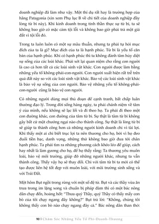 90 | Chăm Sóc Những Yếu Tố Phi -Doanh-Thương
doanh nghiệp đã làm như vậy. Một thí dụ rất hay là trường hợp của
hãng Patagonia (xin xem Phụ lục B về chi tiết của doanh nghiệp đầy
lòng từ bi này). Khi kinh doanh trong tinh thần thực sự từ bi, ta sẽ
không bao giờ có mặc cảm tội lỗi và không bao giờ phải trả một giá
đắt vì tội lỗi đó.
Trong ta luôn luôn có một sự mâu thuẫn, nhưng ta phải tự hỏi mục
đích của ta là gì? Mục đích của ta là hạnh phúc. Từ bi là yếu tố căn
bản của hạnh phúc. Khi có hạnh phúc thì ta không đành tâm hủy diệt
sự sống của các loài khác. Phải xét lại quan niệm cho rằng con người
là cao cả hơn tất cả các loài sinh vật khác. Con người được làm bằng
những yếu tố không-phải-con-người. Con người xuất hiện rất trễ trên
quả đất này so với các loài sinh vật khác. Bảo vệ các loài sinh vật khác
là bảo vệ sự sống của con người. Bảo vệ những yếu tố không-phải-
con-người cũng là bảo vệ con người.
Có những người dùng mọi thủ đoạn để cạnh tranh, bất chấp luân
thường đạo lý. Trong đời sống hàng ngày, ta phải chánh niệm về tâm
ý của mình, nếu không sẽ lạc lối và đi theo họ. Ta phải đi theo một
con đường khác, con đường của tâm từ bi. Sự thật là tâm từ bi không
gây bất cứ một chướng ngại nào cho thành công. Sự thật là lòng từ bi
sẽ giúp ta thành công hơn cả những người kinh doanh chỉ vì tài lợi.
Khi thấy một ai chỉ biết trục lợi ta nên thương cho họ, bởi vì họ đeo
đuổi tiền bạc, danh vọng, những thứ không bao giờ đưa tới chân
hạnh phúc. Ta phải tìm ra những phương cách khéo léo để giúp, cách
hay nhất là làm gương cho họ, để họ thấy rằng: Ta thương yêu muôn
loài, bảo vệ môi trường, giúp đỡ những người khác, nhưng ta vẫn
thành công. Thấy vậy họ sẽ thay đổi. Chỉ với tâm từ bi ta mới có thể
tạo được liên hệ tốt đẹp với muôn loài, với môi trường sinh sống và
với Trái Đất.
Một hôm Bụt ngồi trong rừng với một số đệ tử. Bụt và các thầy vừa ăn
trưa trong im lặng xong và chuẩn bị pháp đàm thì có một bác nông
dân chạy đến, hoảng hốt: “Thưa quý Thầy, quý Thầy có thấy mấy con
bò của tôi chạy ngang đây không?” Bụt trả lời: “Không, chúng tôi
không thấy con bò nào chạy ngang đây cả.” Bác nông dân than thở:
 