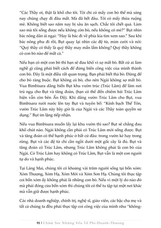 91 | Chăm Sóc Những Yếu Tố Phi-Doanh-Thương
“Các Thầy ơi, thật là khổ cho tôi. Tôi chỉ có mấy con bò thế mà sáng
nay chúng chạy đi đâu mất. Mà đã hết đâu. Tôi có mấy thửa ruộng
mè. Không biết sao năm nay bị sâu ăn sạch. Chắc tôi chết quá. Làm
sao mà tôi sống được nếu không còn bò, nếu không có mè?” Bụt nhìn
bác nông dân ái ngại: “Hay là bác đi về phía kia tìm xem sao.” Sau khi
bác nông phu đi rồi, Bụt quay lại nhìn các đệ tử, mỉm cười và nói:
“Quý thầy có thấy là quý thầy may mắn lắm không? Quý thầy không
có con bò nào để mất cả.”
Nếu bạn có một con bò thì bạn sẽ đau khổ vì sợ mất bò. Bất cứ ai làm
nghề gì cũng phải biết cách để đừng biến công việc của mình thành
con bò. Đây là một điều rất quan trọng. Bạn phải biết thả bò. Đừng để
cho bò ràng buộc. Bụt không có bò, cho nên Ngài không sợ mất bò.
Vua Bimbisara dâng hiến Bụt khu vườn trúc (Trúc Lâm) để làm nơi
trú ngụ cho Bụt và tăng đoàn, (bạn có thể đến chiêm bái Trúc Lâm
hiện vẫn còn bên Ấn Độ). Khi dâng vườn Trúc Lâm cho Bụt, vua
Bimbisara rưới nước lên tay Bụt và tuyên bố: “Kính bạch Thế Tôn,
vườn Trúc Lâm này bây giờ là của Ngài và các Thầy toàn quyền sử
dụng.” Bụt im lặng tiếp nhận.
Nếu vua Bimbisara muốn lấy lại khu vườn thì sao? Bụt sẽ chẳng đau
khổ chút nào. Ngài không cần phải có Trúc Lâm mới sống được. Bụt
và tăng đoàn có thể hạnh phúc ở bất cứ đâu: trong vườn kè hay trong
rừng. Bụt và các đệ tử chỉ cần ngồi dưới một gốc cây là đủ. Bụt và
tăng đoàn có Trúc Lâm, nhưng Trúc Lâm không phải là con bò của
Ngài. Có Trúc Lâm hay không có Trúc Lâm, Bụt vẫn là một con người
tự do và hạnh phúc.
Tại Làng Mai, chúng tôi có khoảng vài trăm người sống tại bốn xóm:
Xóm Thượng, Xóm Hạ, Xóm Mới và Xóm Sơn Hạ. Chúng tôi thực tập
coi bốn xóm ấy không phải là những con bò. Nếu vì một lý do nào đó
mà phải đóng cửa bốn xóm thì chúng tôi có thể tu tập tại một nơi khác
mà vẫn giữ được hạnh phúc.
Các nhà doanh nghiệp, chính trị, nghệ sĩ, giáo viên, các bậc cha mẹ và
tất cả chúng ta đều phải thực tập coi công việc của mình như “không-
 