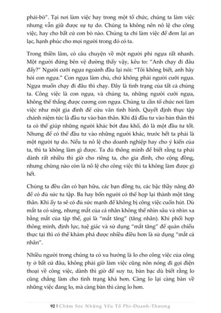 92 | Chăm Sóc Những Yếu Tố Phi -Doanh-Thương
phải-bò”. Tại nơi làm việc hay trong một tổ chức, chúng ta làm việc
nhưng vẫn giữ được sự tự do. Chúng ta không nên nô lệ cho công
việc, hay cho bất cứ con bò nào. Chúng ta chỉ làm việc để đem lại an
lạc, hạnh phúc cho mọi người trong đó có ta.
Trong thiền lâm, có câu chuyện về một người phi ngựa rất nhanh.
Một người đứng bên vệ đường thấy vậy, kêu to: “Anh chạy đi đâu
đấy?” Người cưỡi ngựa ngoảnh đầu lại nói: “Tôi không biết, anh hãy
hỏi con ngựa.” Con ngựa làm chủ, chứ không phải người cưỡi ngựa.
Ngựa muốn chạy đi đâu thì chạy. Đây là tình trạng của tất cả chúng
ta. Công việc là con ngựa, và chúng ta, những người cưỡi ngựa,
không thể thắng được cương con ngựa. Chúng ta cần tổ chức nơi làm
việc như một gia đình để cứu vãn tình hình. Quyết định thực tập
chánh niệm tức là đầu tư vào bản thân. Khi đã đầu tư vào bản thân thì
ta có thể giúp những người khác bớt đau khổ, đó là một đầu tư tốt.
Nhưng để có thể đầu tư vào những người khác, trước hết ta phải là
một người tự do. Nếu ta nô lệ cho doanh nghiệp hay cho ý kiến của
ta, thì ta không làm gì được. Ta đủ thông minh để biết rằng ta phải
dành rất nhiều thì giờ cho riêng ta, cho gia đình, cho cộng đồng,
nhưng chừng nào còn là nô lệ cho công việc thì ta không làm được gì
hết.
Chúng ta đều cần có bạn hữu, các bạn đồng tu, các bậc thầy nâng đỡ
để có đủ sức tu tập. Ba hay bốn người có thể họp lại thành một tăng
thân. Khi ấy ta sẽ có đủ sức mạnh để không bị công việc cuốn hút. Dù
mắt ta có sáng, nhưng mắt của cá nhân không thể nhìn sâu và nhìn xa
bằng mắt của tập thể, gọi là “mắt tăng” (tăng nhãn). Khi phối hợp
thông minh, định lực, tuệ giác và sử dụng “mắt tăng” để quán chiếu
thực tại thì có thể khám phá được nhiều điều hơn là sử dụng “mắt cá
nhân”.
Nhiều người trong chúng ta có xu hướng là lo cho công việc của công
ty ở bất cứ đâu, không phải giờ làm việc cũng nôn nóng đi gọi điện
thoại về công việc, dành thì giờ để suy tư, bàn bạc dù biết rằng lo
cũng chẳng làm cho tình trạng khá hơn. Càng lo lại càng bàn về
những việc đang lo, mà càng bàn thì càng lo hơn.
 