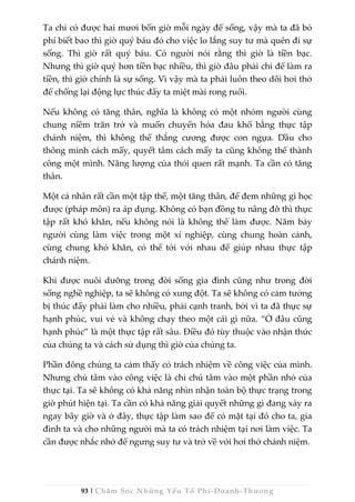 93 | Chăm Sóc Những Yếu Tố Phi -Doanh-Thương
Ta chỉ có được hai mươi bốn giờ mỗi ngày để sống, vậy mà ta đã bỏ
phí biết bao thì giờ quý báu đó cho việc lo lắng suy tư mà quên đi sự
sống. Thì giờ rất quý báu. Có người nói rằng thì giờ là tiền bạc.
Nhưng thì giờ quý hơn tiền bạc nhiều, thì giờ đâu phải chỉ để làm ra
tiền, thì giờ chính là sự sống. Vì vậy mà ta phải luôn theo dõi hơi thở
để chống lại động lực thúc đẩy ta miệt mài rong ruổi.
Nếu không có tăng thân, nghĩa là không có một nhóm người cùng
chung niềm trăn trở và muốn chuyển hóa đau khổ bằng thực tập
chánh niệm, thì không thể thắng cương được con ngựa. Dầu cho
thông minh cách mấy, quyết tâm cách mấy ta cũng không thể thành
công một mình. Năng lượng của thói quen rất mạnh. Ta cần có tăng
thân.
Một cá nhân rất cần một tập thể, một tăng thân, để đem những gì học
được (pháp môn) ra áp dụng. Không có bạn đồng tu nâng đỡ thì thực
tập rất khó khăn, nếu không nói là không thể làm được. Năm bảy
người cùng làm việc trong một xí nghiệp, cùng chung hoàn cảnh,
cùng chung khó khăn, có thể tới với nhau để giúp nhau thực tập
chánh niệm.
Khi được nuôi dưỡng trong đời sống gia đình cũng như trong đời
sống nghề nghiệp, ta sẽ không có xung đột. Ta sẽ không có cảm tưởng
bị thúc đẩy phải làm cho nhiều, phải cạnh tranh, bởi vì ta đã thực sự
hạnh phúc, vui vẻ và không chạy theo một cái gì nữa. “Ở đâu cũng
hạnh phúc” là một thực tập rất sâu. Điều đó tùy thuộc vào nhận thức
của chúng ta và cách sử dụng thì giờ của chúng ta.
Phần đông chúng ta cảm thấy có trách nhiệm về công việc của mình.
Nhưng chú tâm vào công việc là chỉ chú tâm vào một phần nhỏ của
thực tại. Ta sẽ không có khả năng nhìn nhận toàn bộ thực trạng trong
giờ phút hiện tại. Ta cần có khả năng giải quyết những gì đang xảy ra
ngay bây giờ và ở đây, thực tập làm sao để có mặt tại đó cho ta, gia
đình ta và cho những người mà ta có trách nhiệm tại nơi làm việc. Ta
cần được nhắc nhở để ngưng suy tư và trở về với hơi thở chánh niệm.
 