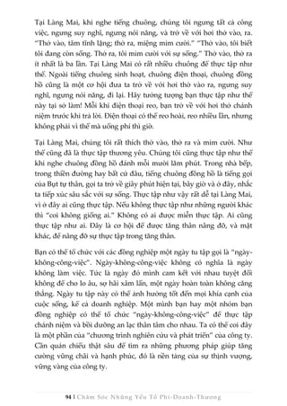 94 | Chăm Sóc Những Yếu Tố Phi -Doanh-Thương
Tại Làng Mai, khi nghe tiếng chuông, chúng tôi ngưng tất cả công
việc, ngưng suy nghĩ, ngưng nói năng, và trở về với hơi thở vào, ra.
“Thở vào, tâm tĩnh lặng; thở ra, miệng mỉm cười.” “Thở vào, tôi biết
tôi đang còn sống. Thở ra, tôi mỉm cười với sự sống.” Thở vào, thở ra
ít nhất là ba lần. Tại Làng Mai có rất nhiều chuông để thực tập như
thế. Ngoài tiếng chuông sinh hoạt, chuông điện thoại, chuông đồng
hồ cũng là một cơ hội đưa ta trở về với hơi thở vào ra, ngưng suy
nghĩ, ngưng nói năng, đi lại. Hãy tưởng tượng bạn thực tập như thế
này tại sở làm! Mỗi khi điện thoại reo, bạn trở về với hơi thở chánh
niệm trước khi trả lời. Điện thoại có thể reo hoài, reo nhiều lần, nhưng
không phải vì thế mà uổng phí thì giờ.
Tại Làng Mai, chúng tôi rất thích thở vào, thở ra và mỉm cười. Như
thế cũng đã là thực tập thương yêu. Chúng tôi cũng thực tập như thế
khi nghe chuông đồng hồ đánh mỗi mười lăm phút. Trong nhà bếp,
trong thiền đường hay bất cứ đâu, tiếng chuông đồng hồ là tiếng gọi
của Bụt tự thân, gọi ta trở về giây phút hiện tại, bây giờ và ở đây, nhắc
ta tiếp xúc sâu sắc với sự sống. Thực tập như vậy rất dễ tại Làng Mai,
vì ở đây ai cũng thực tập. Nếu không thực tập như những người khác
thì “coi không giống ai.” Không có ai được miễn thực tập. Ai cũng
thực tập như ai. Đây là cơ hội để được tăng thân nâng đỡ, và mặt
khác, để nâng đỡ sự thực tập trong tăng thân.
Bạn có thể tổ chức với các đồng nghiệp một ngày tu tập gọi là “ngày-
không-công-việc”. Ngày-không-công-việc không có nghĩa là ngày
không làm việc. Tức là ngày đó mình cam kết với nhau tuyệt đối
không để cho lo âu, sợ hãi xâm lấn, một ngày hoàn toàn không căng
thẳng. Ngày tu tập này có thể ảnh hưởng tốt đến mọi khía cạnh của
cuộc sống, kể cả doanh nghiệp. Một mình bạn hay một nhóm bạn
đồng nghiệp có thể tổ chức “ngày-không-công-việc” để thực tập
chánh niệm và bồi dưỡng an lạc thân tâm cho nhau. Ta có thể coi đây
là một phần của “chương trình nghiên cứu và phát triển” của công ty.
Cần quán chiếu thật sâu để tìm ra những phương pháp giúp tăng
cường vững chãi và hạnh phúc, đó là nền tảng của sự thịnh vượng,
vững vàng của công ty.
 