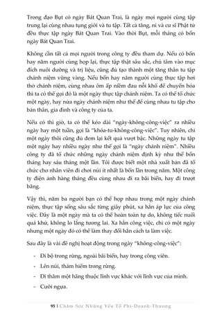 95 | Chăm Sóc Những Yếu Tố Phi -Doanh-Thương
Trong đạo Bụt có ngày Bát Quan Trai, là ngày mọi người cùng tập
trung lại cùng nhau tụng giới và tu tập. Tất cả tăng, ni và cư sĩ Phật tử
đều thực tập ngày Bát Quan Trai. Vào thời Bụt, mỗi tháng có bốn
ngày Bát Quan Trai.
Không cần tất cả mọi người trong công ty đều tham dự. Nếu có bốn
hay năm người cùng họp lại, thực tập thật sâu sắc, chú tâm vào mục
đích nuôi dưỡng và trị liệu, cũng đủ tạo thành một tăng thân tu tập
chánh niệm vững vàng. Nếu bốn hay năm người cùng thực tập hơi
thở chánh niệm, cùng nhau ôm ấp niềm đau nỗi khổ để chuyển hóa
thì ta có thể gọi đó là một ngày thực tập chánh niệm. Ta có thể tổ chức
một ngày, hay nửa ngày chánh niệm như thế để cùng nhau tu tập cho
bản thân, gia đình và công ty của ta.
Nếu có thì giờ, ta có thể kéo dài “ngày-không-công-việc” ra nhiều
ngày hay một tuần, gọi là “khóa-tu-không-công-việc”. Tuy nhiên, chỉ
một ngày thôi cũng đủ đem lại kết quả vượt bậc. Những ngày tu tập
một ngày hay nhiều ngày như thế gọi là “ngày chánh niệm”. Nhiều
công ty đã tổ chức những ngày chánh niệm định kỳ như thế bốn
tháng hay sáu tháng một lần. Tôi được biết một nhà xuất bản đã tổ
chức cho nhân viên đi chơi núi ít nhất là bốn lần trong năm. Một công
ty điện ảnh hàng tháng đều cùng nhau đi ra bãi biển, hay đi trượt
băng.
Vậy thì, năm ba người bạn có thể họp nhau trong một ngày chánh
niệm, thực tập sống sâu sắc từng giây phút, xa hẳn áp lực của công
việc. Đây là một ngày mà ta có thể hoàn toàn tự do, không tiếc nuối
quá khứ, không lo lắng tương lai. Xa hẳn công việc, chỉ có một ngày
nhưng một ngày đó có thể làm thay đổi hẳn cách ta làm việc.
Sau đây là vài đề nghị hoạt động trong ngày “không-công-việc”:
- Đi bộ trong rừng, ngoài bãi biển, hay trong công viên.
- Lên núi, thám hiểm trong rừng.
- Đi thăm một hãng thuộc lĩnh vực khác với lĩnh vực của mình.
- Cưỡi ngựa.
 