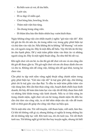 96 | Chăm Sóc Những Yếu Tố Phi -Doanh-Thương
- Ra biển xem cá voi, đi tàu biển.
- Lướt ván.
- Đi xe đạp về miền quê.
- Chơi bóng bàn, bowling, bi-da.
- Thăm một viện bảo tàng.
- Ăn chung trong công viên.
- Đi thăm khu bảo tồn thiên nhiên hay vườn bách thảo.
Ngày-không-công-việc còn nhấn mạnh ý nghĩa “giờ nào việc đó”. Khi
tới giờ ăn thì chỉ nên ăn, ăn trong niềm vui, trong giây phút hiện tại
và chú tâm vào việc ăn. Nếu không thì ta không “dễ thương” với món
ăn, với người cùng ăn. Đây là một điều dễ hiểu. Vậy thì khi ăn thì hãy
ăn cho hạnh phúc. Để ý một trăm phần trăm vào thức ăn và những
người cùng ăn. Đây là một nghệ thuật sống. Ăn như thế thì rất vui.
Khi ngồi chơi với em bé, ta cần thì giờ để chơi với em và em cũng cần
thì giờ để được gần ta. Thì giờ ngồi chơi với em chỉ được dành cho em
và cho ta. Không nên để công việc, không nên để quá khứ, tương lai
chen vào.
Cần phải tu tập mới nắm vững nghệ thuật sống chánh niệm trong
giây phút hiện tại. “Giờ nào việc đó” là tuệ giác phổ cập, chứ không
phải chỉ là tuệ giác của đạo Bụt. Ta đầu tư một trăm phần trăm vào
việc đang làm. Khi cần bàn thảo công việc, hoạch định chiến lược kinh
doanh, thì hãy để toàn tâm toàn lực vào việc đó để thấy được bản chất
và những khó khăn trong việc kinh doanh. Nếu ta có khả năng ăn
trong chánh niệm, ngồi chơi với em bé trong chánh niệm thì đến lúc
cần chú tâm vào công việc, ta có thể nhìn nhận sâu sắc vấn đề trước
mắt và thời gian đó giúp cho công việc thực sự hiệu quả.
Tôi là một nhà văn. Tôi viết truyện, viết tham luận, viết sách, làm thơ.
Có khi tôi không viết gì cả, nhưng không có nghĩa là trong những lúc
đó tôi không tiếp tục viết. Khi tưới rau, tôi chỉ tưới rau. Tôi rất thích
tưới rau. Tôi không nghĩ gì tới bài thơ hay truyện ngắn, nhưng tôi biết
 