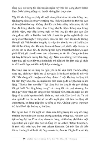 97 | Chăm Sóc Những Yếu Tố Phi -Doanh-Thương
rằng đâu đó trong tôi câu truyện ngắn hay bài thơ đang được thành
hình. Nếu không trồng rau thì tôi không làm được thơ.
Vậy thì khi trồng rau, hãy để một trăm phần trăm vào việc trồng rau,
tận hưởng sâu sắc công việc trồng rau, tới khi làm thơ thì thơ của bạn
sẽ là một bài thơ hay. Không phải lúc đặt bút xuống là lúc sáng tác bài
thơ, đi trong chánh niệm, thở trong chánh niệm, trồng rau trong
chánh niệm, mặc dầu không nghĩ tới bài thơ, bài thơ của bạn vẫn
đang được viết ra. Bài thơ hoặc bất cứ một tác phẩm nghệ thuật nào
cũng được thai nghén trong chiều sâu của tâm thức, khi mà ta không
hề nghĩ tới. Viết bài thơ lên giấy hay đọc bài thơ ấy lên chỉ là để hoàn
tất bài thơ. Cũng như khi một bà mẹ sinh con, rất nhiều việc đã xảy ra
để cho em bé chào đời, để cho tác phẩm nghệ thuật thành hình, ta cần
phải để thì giờ cho đứa con tinh thần trong ta lớn lên. Công việc hiện
tại, hay kế hoạch tương lai cũng vậy. Nếu làm những việc hôm nay,
ngay bây giờ và ở đây thật hoàn hảo thì đến khi cần làm việc gì khác
ta sẽ làm tốt đẹp, với tất cả định lực và tuệ giác.
Học trân quý sự im lặng và ngồi yên là tối cần thiết cho khả năng
sáng tạo, phát huy định lực và tuệ giác. Một doanh nhân đã nói với
tôi: “Khi đang nói chuyện mà bỗng nhiên có một khoảng im lặng thì
tôi cảm thấy khó chịu và muốn nói một điều gì đó để phá tan sự im
lặng. Tôi phải làm sao đây?” Tại Làng Mai im lặng là rất quý, chúng
tôi gọi đó là “im lặng hùng tráng” và chúng tôi trân quý vô cùng. Im
lặng quý hơn vàng, im lặng có thể rất hùng hồn. Bạn chỉ ngồi đó, im
lặng và tư cách bạn tỏa chiếu bình an, tươi mát. Đây là vô tác. Ta chỉ
cần ngồi đó và các em bé sẽ tìm đến ngồi gần một bên. Im lặng rất
quan trọng. Im lặng giúp cho sự sống có mặt. Chúng ta phải thực tập
trở lại để biết tận hưởng sự im lặng.
Hai người bạn có thể ngồi với nhau nửa tiếng trong im lặng để cùng
thưởng thức một tách trà mà không cảm thấy trống trải. Khi còn dạy
tại trường đại học Princeton, vào mùa đông, tôi thường ghé thăm một
người bạn già ở gần khu học xá. Ông tên là Luther Pfahler Eisenhart,
là một nhà toán học, bạn của Albert Einstein. Cứ mỗi lần tôi đến
thăm, thường là về buổi tối, ông ra mở cửa, đưa tôi tới gần lò sưởi. Vợ
 