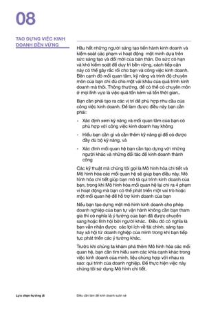 Lựa chọn hướng đi Điều cần làm để kinh doanh suôn xẻ
08
Hầu hết những người sáng tạo tiến hành kinh doanh và
kiểm soát các phạm vi hoạt động một minh dựa trên
sức sáng tạo và đổi mới của bản thân. Do sức có hạn
và khó kiểm soát để duy trì bền vững, cách tiếp cận
này có thể gây rắc rối cho bạn và công việc kinh doanh.
Bên cạnh đó mối quan tâm, kỹ năng và trình độ chuyên
môn của bạn chỉ đủ cho một vài khâu của quá trình kinh
doanh mà thôi. Thông thường, để có thể có chuyên môn
ở mọi lĩnh vực là việc quá tốn kém và tốn thời gian..
Bạn cần phải tạo ra các vị trí để phù hợp nhu cầu của
công việc kinh doanh. Để làm được điều này bạn cần
phải:
- 	 Xác định xem kỹ năng và mối quan tâm của bạn có
phù hợp với công việc kinh doanh hay không
- 	 Hiểu bạn cần gì và cần thêm kỹ năng gì để có được
đầy đủ bộ kỹ năng, và
- 	 Xác đinh mối quan hệ bạn cần tạo dựng với những
người khác và những đối tác để kinh doanh thành
công
Các kỹ thuật mà chúng tôi gọi là Mô hình hóa chi tiết và
Mô hình hóa các mối quan hệ sẽ giúp bạn điều này. Mô
hình hóa chi tiết giúp bạn mô tả qui trình kinh doanh của
bạn, trong khi Mô hình hóa mối quan hệ lại chỉ ra 4 phạm
vi hoạt động mà bạn có thể phát triển một vai trò hoặc
một mối quan hệ để hỗ trợ kinh doanh của bạn
Nếu bạn tạo dựng một mô hình kinh doanh cho phép
doanh nghiệp của bạn tự vận hành không cần bạn tham
gia thì có nghĩa là ý tưởng của bạn đã được chuyển
sang hoặc lĩnh hội bởi người khác. Điều đó có nghĩa là
bạn vẫn nhận được các lợi ích về tài chính, sáng tạo
hay xã hội từ doanh nghiệp của mình trong khi bạn tiếp
tục phát triển các ý tưởng khác.
Trước khi chúng ta khám phá thêm Mô hình hóa các mối
quan hệ, bạn cần tìm hiểu xem các khía cạnh khác trong
việc kinh doanh của mình, liệu chúng hợp với nhau ra
sao: qui trình của doanh nghiệp. Để thực hiện việc này
chúng tôi sử dụng Mô hình chi tiết.
TAO DỰNG VIỆC KINH
DOANH BỀN VỮNG
 