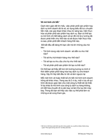 Để Sáng tạo Thăng hoawww.nesta.org.uk
11
Vẽ mô hình chi tiết 1
Cách đơn giản để tìm hiểu việc phân phối sản phẩm hay
dịch vụ kinh doanh đó là vẽ, sử dụng biểu đồ lưu chuyển
tiền mặt, các giai đoạn khác nhau từ sáng tạo, hiện thực
hóa và phân phối sản phẩm hay dịch vụ. Bạn có thể tạo
ra mô hình chi tiết bằng cách vẽ sơ đồ mô tả ý tưởng đã
được phát triển như thế nào và sẽ được hiện thực hóa
ra sao, phân phối đến khách hàng thế nào.
Để bắt đầu dễ dàng thì bạn cần trả lời những câu hỏi
sau:
- 	Tôi hình dung việc kinh doanh sẽ diễn ra như thế
nào?
- 	Tôi sẽ thu hút khách hàng như thế nào?
- 	Tôi sẽ tạo ra nhu cầu cho họ như thế nào?
- 	Tôi sẽ phân phối sản phẩm tôi tạo ra thế nào?
Có thể bạn sẽ thấy dễ hơn khi tưởng tượng ra mình ở
thời điểm phân phối hàng hóa hay dịch vụ cho khách
hàng. Vậy thì hãy bắt đầu từ đó và làm ngược lại
Mỗi một hình vẽ hoặc thiết kế chi tiết mô hình kinh doanh
trông sẽ khác nhau. Trang sau là 2 ví dụ, một ví dụ về qui
trình đã được giản tiện cho một công ty thiết kế nội thất.
Ví dụ khác là mô hình của công ty dịch vụ hàng không,
chi tiết hóa chuyến đi ra sân bay và làm thủ tục lên máy
bay. Trong đó bạn sẽ thấy các việc cụ thể phải làm và
những ai sẽ cùng tham gia.
1 Mô hình chi tiết được phát triển dựa trên những nghiên cứu của Bill và Gillian Hollins trong
quyển “Phía ngoài đường chân trời” do Wiley phát hành.
 