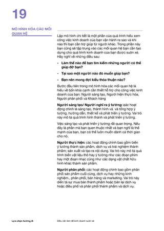 Lựa chọn hướng đi Điều cần làm để kinh doanh suôn xẻ
19
MÔ HÌNH HÓA CÁC MỐI
QUAN HỆ
Lập mô hình chi tiết là một phần của quá trình hiểu xem
công việc kinh doanh của bạn vận hành ra sao và khi
nào thì bạn cần trợ giúp từ người khác. Trong phần này
bạn cũng sẽ tập trung vào các mối quan hệ bạn cần tạo
dựng cho quá trình kinh doanh của bạn được suôn xẻ.
Hãy nghĩ về những điều sau:
-	 Làm thế nào để bạn tìm kiếm những người có thể
giúp đỡ bạn?
-	 Tại sao một người nào đó muốn giúp bạn?
-	 Bạn nên mong đợi kiểu thỏa thuận nào?
Bước đầu tiên trong mô hình hóa các mối quan hệ là
hiểu về bốn khía cạnh cần thiết hỗ trợ cho công việc kinh
doanh của bạn: Người sáng tạo, Người hiện thực hóa,
Người phân phối và Khách hàng
Người sáng tạo/ Người nghĩ ra ý tưởng: các hoạt
động chính là sáng tạo, thành hình và và tổng hợp ý
tưởng, hướng dẫn, thiết kế và phát triển ý tưởng. Vai trò
này mô tả quá trình hình thành và phát triển ý tưởng.
Việc sáng tạo và phát triển ý tưởng rất quan trọng. Nếu
đây là phần mà bạn quen thuộc nhất và bạn nghĩ là thế
mạnh của bạn, bạn có thể luôn muốn dành cả thời gian
cho nó.
Người thực hiện: các hoạt động chính bao gồm biến
ý tưởng thành sản phẩm, dịch vụ và trải nghiệm thành
phẩm; sản xuất và tạo ra nội dung. Vai trò này mô tả quá
trình biến vật liệu thô hay ý tưởng như các đoạn phim
hay một đoạn nhạc cũng như các dạng vật chất hữu
hình khác thành sản phẩm.
Người phân phối: các hoạt động chính bao gồm phân
phối sản phẩm cuối cùng, dịch vụ hay những kinh
nghiệm., phân phối, bán hàng và marketing. Vai trò này
diến tả sự mua bán thành phẩm hoặc bán lại dịch vụ
hoặc điều phố và phân phối thành phẩm và dịch vụ.
 