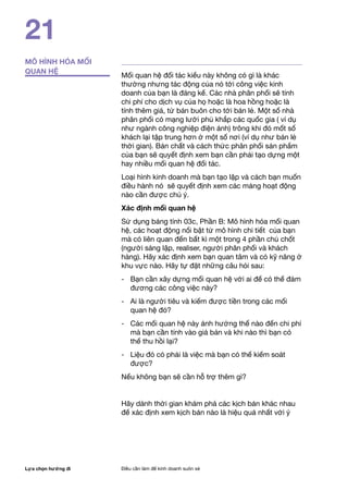 Lựa chọn hướng đi Điều cần làm để kinh doanh suôn xẻ
21
MÔ HÌNH HÓA MỐI
QUAN HỆ
Mối quan hệ đối tác kiểu này không có gì là khác
thường nhưng tác động của nó tới công việc kinh
doanh của bạn là đáng kể. Các nhà phân phối sẽ tính
chi phí cho dịch vụ của họ hoặc là hoa hồng hoặc là
tính thêm giá, từ bán buôn cho tới bán lẻ. Một số nhà
phân phối có mạng lưới phủ khắp các quốc gia ( ví dụ
như ngành công nghiệp điện ảnh) trông khi đó mốt số
khách lại tập trung hơn ở một số nơi (ví dụ như bán lẻ
thời gian). Bản chất và cách thức phân phối sản phẩm
của bạn sẽ quyết định xem bạn cần phải tạo dựng một
hay nhiều mối quan hệ đối tác.
Loại hình kinh doanh mà bạn tạo lập và cách bạn muốn
điều hành nó sẽ quyết định xem các mảng hoạt động
nào cần được chú ý.
Xác định mối quan hệ
Sử dụng bảng tính 03c, Phần B: Mô hình hóa mối quan
hệ, các hoạt động nổi bật từ mô hình chi tiết của bạn
mà có liên quan đến bất kì một trong 4 phần chủ chốt
(người sáng lập, realiser, người phân phối và khách
hàng). Hãy xác định xem bạn quan tâm và có kỹ năng ở
khu vực nào. Hãy tự đặt những câu hỏi sau:
- 	 Bạn cần xây dựng mối quan hệ với ai để có thể đảm
đương các công việc này?
- 	 Ai là người tiêu và kiếm được tiền trong các mối
quan hệ đó?
- 	 Các mối quan hệ này ảnh hưởng thế nào đến chi phí
mà bạn cần tính vào giá bán và khi nào thì bạn có
thể thu hồi lại?
- 	 Liệu đó có phải là việc mà bạn có thể kiểm soát
được?
Nếu không bạn sẽ cần hỗ trợ thêm gì?
Hãy dành thời gian khám phá các kịch bản khác nhau
để xác định xem kịch bản nào là hiệu quả nhất với ý
 