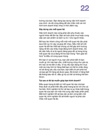 Để Sáng tạo Thăng hoawww.nesta.org.uk
22
tưởng của bạn. Bạn đang tạo dựng việc kinh doanh
của mình do đó cũng đáng để cân nhắc một vài mô
hình kinh doanh khác nhau ở thời điểm này.
Xây dựng các mối quan hệ
Việc kinh doanh nào cũng phải cần phụ thuộc vào
người khác để tồn tại. Bạn sẽ luôn phải mua hoặc cung
cấp cản sản phẩm và dịch vụ từ / cho người khác.
Để hợp tác thành công mỗi một mối quan hệ cần phải
dựa trên sự tin cậy và giúp đỡ nhau. Nếu một số mối
quan hệ đối tác thất bại chúng có thể gây ảnh hưởng
nặng nề lên các khâu hoạt động kinh doanh khác. Do
đó việc hiểu rõ ai là người đang giúp đỡ ai trong từng
mối quan hệ và ai đang hỗ trợ bạn trong “Tam giác lời
hứa” là điều vô cùng quan trọng.
Khi bạn ở vai người mua, bạn cần phải biết rõ bạn
muốn gì, khi nào bạn cần, chất lượng cũng như giá cả,
khi nào và trả tiền ở đâu. Ví dụ nếu bạn đang tìm mua
một cái máy tính từ hãng Dell bạn có thể tin chắc rằng
nó sẽ đúng yêu cầu của bạn, bạn biết chi phí phải trả
và bao giờ thì hàng sẽ được giao. Đó là bởi vì hãng Dell
đã thông báo rất rõ điều gì họ có thể và không thể làm
được.
Tại sao ai đó lại muốn giúp bạn kinh doanh?
Điều quan trọng là bất cứ mối quan hệ nào mà bạn
theo đuổi và phát triển đều phải mang lại lợi ích cho cả
hai bên. Kinh nghiệm là thứ sẽ tạo ra sự khác biệt trong
quan hệ của bạn với một nhà cung cấp hoặc phân phối.
Một kinh nghiệm tốt sẽ kéo dài và làm vững bền mối
quan hệ, kinh nghiệm tồi sẽ khiến người ta phải cân
nhắc mối quan hệ đó.
 