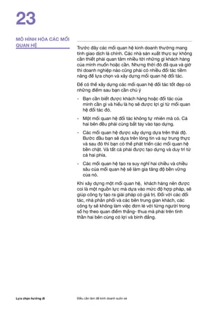 Lựa chọn hướng đi Điều cần làm để kinh doanh suôn xẻ
23
MÔ HÌNH HÓA CÁC MỐI
QUAN HỆ
Trước đây các mối quan hệ kinh doanh thường mang
tính giao dịch là chính. Các nhà sản xuất thực sự không
cần thiết phải quan tâm nhiều tới những gì khách hàng
của mình muốn hoặc cần. Nhưng thời đó đã qua và giờ
thì doanh nghiệp nào cũng phải có nhiều đối tác tiềm
năng để lựa chọn và xây dựng mối quan hệ đối tác.
Để có thể xây dựng các mối quan hệ đối tác tốt đẹp có
những điểm sau bạn cần chú ý
- 	 Bạn cần biết được khách hàng hoặc đối tác của
mình cần gì và hiểu là họ sẽ được lợi gì từ mối quan
hệ đối tác đó.
- 	 Một mối quan hệ đối tác không tự nhiên mà có. Cả
hai bên đều phải cùng bắt tay vào tạo dựng.
-	 Các mối quan hệ được xây dựng dựa trên thái độ.
Bước đầu bạn sẽ dựa trên lòng tin và sự trung thực
và sau đó thì bạn có thể phát triển các mối quan hệ
bền chặt. Và tất cả phải được tạo dựng và duy trì từ
cả hai phía.
- 	 Các mối quan hệ tạo ra suy nghĩ hai chiều và chiều
sâu của mối quan hệ sẽ làm gia tăng độ bền vững
của nó.
Khi xây dựng một mối quan hệ, khách hàng nên được
coi là một nguồn lực mà dựa vào mức độ hợp pháp, sẽ
giúp công ty tạo ra giải pháp có giá trị. Đối với các đối
tác, nhà phân phối và các bên trung gian khách, các
công ty sẽ không làm việc đơn lẻ với từng người trong
số họ theo quan điểm thắng- thua mà phải trên tình
thần hai bên cùng có lợi và bình đẳng.
 
