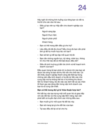 Để Sáng tạo Thăng hoawww.nesta.org.uk
24
Hãy nghĩ về những tình huống của riêng bạn và viết ra
trả lời cho các câu hỏi sau:
-	 Điều gì tạo nên sự hấp dẫn cho doanh nghiệp của
bạn?
Người sáng lập
Người thực hiện
Người phân phối
Khách hàng
- 	 Bạn có thể mang đến điều gì cho họ?
- 	 Liệu điều đó đã đủ chưa? Nếu chưa đủ bạn cần phải
làm gì để họ muốn hợp tác với bạn?
- 	 Bạn sẽ làm gì để tạo lập mối quan hệ đó
- 	 Bạn cần những nguồn lực, kỹ năng, nhân lực, thông
tin như thế nào để có thể đạt được điều đó?
- 	 Điều đó ảnh hưởng gì đến tài chính và kế hoạch kinh
doanh của bạn?
Điều quan trọng là bạn phải chỉ ra được khi nào bạn sẽ
được trả công và bạn sẽ thu hồi vốn như thế nào. Có
rất nhiều doanh nghiệp thành công đã thất bại trong
những năm đầu kinh doanh vì họ đã nợ tiền các nhà
cung cấp mà họ không thể trả vì họ không thu được
tiền từ khách hàng. Do đó việc xác định tất cả các nhân
tố tham gia vào dòng tiền trong việc kinh doanh của
bạn là vô cùng cần thiết.
Bạn có thể mong đợi gì từ thỏa thuận hợp tác?
Khi bắt tay vào tạo dựng một mối quan hệ và giao tiếp
với các đối tác và nhà cung cấp tiềm năng, bạn cần
phải biết và truyền đạt chính xác những điều sau:
- 	 Bạn muốn gì từ mối quan hệ đối tác này
- 	 Bạn sẽ mang lại gì cho đối tác của bạn
- 	 Tại sao điều đó lại có lợi cho họ
 