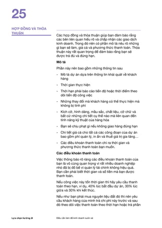 Lựa chọn hướng đi Điều cần làm để kinh doanh suôn xẻ
25
HỢP ĐỒNG VÀ THỎA
THUẬN
Các hợp đồng và thỏa thuận giúp bạn đảm bảo rằng
các bên liên quan hiểu rõ và chấp nhận các giao dịch
kinh doanh. Trong đó nên có phần mô tả nêu rõ những
gì bạn sẽ làm, giá cả và phương thức thanh toán. Thỏa
thuận này rất quan trọng để đảm bảo rằng bạn sẽ
được trả đủ và đúng hạn.
Mô tả
Phần này nên bao gồm những thông tin sau
-	 Mô tả dự án dựa trên thông tin khái quát về khách
hàng
- 	 Thời gian thực hiện
- 	 Thời hạn phải báo cáo tiến độ hoặc thời điểm theo
dõi tiến độ công việc
- 	 Những thay đổi mà khách hàng có thể thực hiện mà
không bị tính phí
- 	 Kích cỡ, hình dáng, mầu sắc, chất liệu, cỡ chữ và
bất cứ những chi tiết cụ thể nào mà liên quan đến
tính năng kỹ thuật của hàng hóa
- 	 Bạn sẽ chịu phạt gì nếu không giao hàng đúng hạn
- 	 Chi tiết giá cả cho tất cả các công đoạn của dự án
bao gồm phí quản lý, in ấn và thuế giá trị gia tăng…
- 	 Các điều khoản thanh toán chỉ ra thời gian và
phương thức thanh toán bạn muốn.
Các điều khoản thanh toán
Việc thông báo rõ ràng các điều khoản thanh toán của
bạn là vô cùng quan trọng vì rất nhiều doanh nghiệp
nhỏ đã bị đổ bể vì quản lý tài chính không hiệu quả.
Bạn cần phải biết thời gian và số tiền mà bạn được
thanh toán.
Nếu công việc này tốn thời gian thì hãy yêu cầu thanh
toán theo hạn, ví dụ, 40% lúc bắt đầu dự án, 30% lúc
giữa và 30% khi kết thúc.
Nếu như bạn phải mua nguyên liệu đắt đỏ thì nên yêu
cầu khách hàng của mình trả chi phí này trước và sau
đó theo dõi việc thanh toán theo thời hạn hoặc trả phần
 