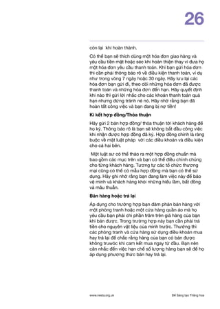 Để Sáng tạo Thăng hoawww.nesta.org.uk
26
còn lại khi hoàn thành.
Có thể bạn sẽ thích dùng một hóa đơn giao hàng và
yêu cầu tiền mặt hoặc séc khi hoàn thiện thay vì đưa họ
một hóa đơn yêu cầu thanh toán. Khi bạn gửi hóa đơn
thì cần phải thông báo rõ về điều kiện thanh toán, ví dụ
như trong vòng 7 ngày hoặc 30 ngày. Hãy lưu lại các
hóa đơn bạn gửi đi, theo dõi những hóa đơn đã được
thanh toán và những hóa đơn đến hạn. Hãy quyết định
khi nào thì gửi lời nhắc cho các khoản thanh toán quá
hạn nhưng đừng tránh né nó. Hãy nhớ rằng bạn đã
hoàn tất công việc và bạn đang bị nợ tiền!
Kí kết hợp đồng/Thỏa thuận
Hãy gửi 2 bản hợp đồng/ thỏa thuận tới khách hàng để
họ ký. Thông báo rõ là bạn sẽ không bắt đầu công việc
khi nhận được hợp đồng đã ký. Hợp đồng chính là ràng
buộc về mặt luật pháp với các điều khoản và điều kiện
cho cả hai bên.
Một luật sư có thể thảo ra một hợp đồng chuẩn mà
bao gồm các mục trên và bạn có thể điều chỉnh chúng
cho từng khách hàng. Tương tự các tổ chức thương
mại cũng có thể có mẫu hợp đồng mà bạn có thể sử
dụng. Hãy ghi nhớ rằng bạn đang làm việc này để bảo
vệ mình và khách hàng khỏi những hiểu lầm, bất đồng
và mâu thuẫn.
Bán hàng hoặc trả lại
Áp dụng cho trường hợp bạn đàm phán bán hàng với
một phòng tranh hoặc một cửa hàng quần áo mà họ
yêu cầu bạn phải chi phần trăm trên giá hàng của bạn
khi bán được. Trong trường hợp này bạn cần phải trả
tiền cho nguyên vật liệu của mình trước. Thường thì
các phòng tranh và cửa hàng sử dụng điều khoản mua
hay trả lại để chắc rằng hàng của bạn có bán được
không truwóc khi cam kết mua ngay từ đầu. Bạn nên
căn nhắc đến việc hạn chế số lượng hàng bạn sẽ để họ
áp dụng phương thức bán hay trả lại.
 
