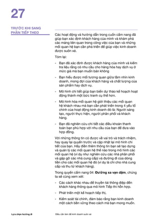 Lựa chọn hướng đi Điều cần làm để kinh doanh suôn xẻ
27
TRƯỚC KHI SANG
PHẦN TIẾP THEO
Các hoạt động và hướng dẫn trong cuốn cẩm nang đã
giúp bạn xác định khách hàng của mình và khám phá
các mảng liên quan trong công việc của bạn và những
mối quan hệ bạn cần phá triển để giúp việc kinh doanh
được suôn xẻ.
Tóm lại:
- 	 Bạn đã xác định được khách hàng của mình và kiểm
tra liệu rằng có nhu cầu cho hàng hóa hay dịch vụ ở
mức giá mà bạn muốn bán không
- 	 Bạn hiểu được mối tương quan giữa tầm nhìn kinh
doanh, mong đợi của khách hàng và chất lượng của
sản phẩm hay dịch vụ.
- 	 Mô hình chi tiết giúp bạn biến dự thảo kế hoạch hoạt
động thành một bức tranh cụ thể hơn.
- 	 Mô hình hóa mối quan hệ giới thiệu các mối quan
hệ khách nhau mà bạn cần phát triển trong 4 yếu tố
chính của hoạt động kinh doanh đó là: Người sáng
tạo, người thực hiện, người phân phối và khách
hàng.
-	 Bạn đã nghiên cứu chi tiết các điều khoản thanh
toán bạn phù hợp với nhu cầu của bạn để đưa vào
hợp đồng.
Với những thông tin có được về vai trò và trách nhiệm,
hay quay lại quyển trước và cập nhật lại mô hình chi
tiết của bạn. Hãy điền thêm thông tin bạn sẽ tạo dựng
và quản lý các mối quan hệ thế nào trong mô hình các
mối quan hệ (ví dụ như nghiên cứu các nhà phân phối
và gặp gỡ các nhà cung cấp) và đường đi của dòng
tiền cho các mối quan hệ đó (ví dụ là chi cho nhà cung
cấp và thu từ khách hàng).
Trong quyển cẩm nang 04: Đường xa vạn dặm, chúng
ta sẽ cùng xem xét:
-	 Các cách khác nhau để truyền tải thông điệp đến
khách hàng thông qua mô hình Tiếp thi hỗn hợp.
-	 Phát triển một kế hoạch tiếp thị.
-	 Kiểm soát tài chính, đảm bảo rằng bạn kinh doanh
một cách bền vững theo cách mà bạn mong muốn.
 