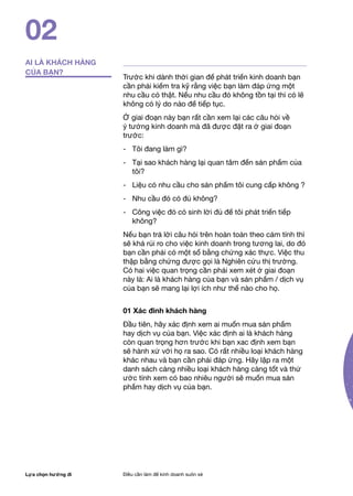 Lựa chọn hướng đi Điều cần làm để kinh doanh suôn xẻ
Trước khi dành thời gian để phát triển kinh doanh bạn
cần phải kiểm tra kỹ rằng việc bạn làm đáp ứng một
nhu cầu có thật. Nếu nhu cầu đó không tồn tại thì có lẽ
không có lý do nào để tiếp tục.
Ở giai đoạn này bạn rất cần xem lại các câu hỏi về
ý tưởng kinh doanh mà đã được đặt ra ở giai đoạn
trước:
- 	 Tôi đang làm gì?
- 	 Tại sao khách hàng lại quan tâm đến sản phẩm của
tôi?
- 	 Liệu có nhu cầu cho sản phẩm tôi cung cấp không ?
- 	 Nhu cầu đó có đủ không?
- 	 Công việc đó có sinh lời đủ để tôi phát triển tiếp
không?
Nếu bạn trả lời câu hỏi trên hoàn toàn theo cảm tính thì
sẽ khá rủi ro cho việc kinh doanh trong tương lai, do đó
bạn cần phải có một số bằng chứng xác thực. Việc thu
thập bằng chứng được gọi là Nghiên cứu thị trường.
Có hai việc quan trọng cần phải xem xét ở giai đoạn
này là: Ai là khách hàng của bạn và sản phẩm / dịch vụ
của bạn sẽ mang lại lợi ích như thế nào cho họ.
01 Xác đinh khách hàng
Đầu tiên, hãy xác định xem ai muốn mua sản phẩm
hay dịch vụ của bạn. Việc xác định ai là khách hàng
còn quan trọng hơn trước khi bạn xac định xem bạn
sẽ hành xử với họ ra sao. Có rất nhiều loại khách hàng
khác nhau và bạn cần phải đáp ứng. Hãy lập ra một
danh sách càng nhiều loại khách hàng càng tốt và thử
ước tính xem có bao nhiêu người sẽ muốn mua sản
phẩm hay dịch vụ của bạn.
02
AI LÀ KHÁCH HÀNG
CỦA BẠN?
 