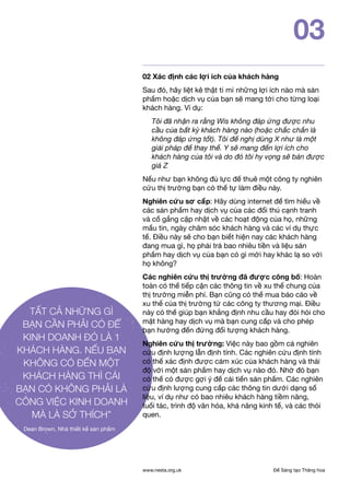 Để Sáng tạo Thăng hoawww.nesta.org.uk
Dean Brown, Nhà thiết kế sản phẩm
03
02 Xác định các lợi ích của khách hàng
Sau đó, hãy liệt kê thật tỉ mỉ những lợi ích nào mà sản
phẩm hoặc dịch vụ của bạn sẽ mang tới cho từng loại
khách hàng. Ví dụ:
Tôi đã nhận ra rằng Wis không đáp ứng được nhu
cầu của bất kỳ khách hàng nào (hoặc chắc chắn là
không đáp ứng tốt). Tôi để nghị dùng X như là một
giải pháp để thay thế. Y sẽ mang đến lợi ích cho
khách hàng của tôi và do đó tôi hy vọng sẽ bán được
giá Z
Nếu như bạn không đủ lực để thuê một công ty nghiên
cứu thị trường bạn có thể tự làm điều này.
Nghiên cứu sơ cấp: Hãy dùng internet để tìm hiểu về
các sản phẩm hay dịch vụ của các đối thủ cạnh tranh
và cố gắng cập nhật về các hoạt động của họ, những
mẩu tin, ngày chăm sóc khách hàng và các ví dụ thực
tế. Điều này sẽ cho bạn biết hiện nay các khách hàng
đang mua gì, họ phải trả bao nhiêu tiền và liệu sản
phẩm hay dịch vụ của bạn có gì mới hay khác lạ so với
họ không?
Các nghiên cứu thị trường đã được công bố: Hoàn
toàn có thể tiếp cận các thông tin về xu thế chung của
thị trường miễn phí. Bạn cũng có thể mua báo cáo về
xu thế của thị trường từ các công ty thương mại. Điều
này có thể giúp bạn khẳng định nhu cầu hay đòi hỏi cho
mặt hàng hay dịch vụ mà bạn cung cấp và cho phép
bạn hướng đến đứng đối tượng khách hàng.
Nghiên cứu thị trường: Việc này bao gồm cả nghiên
cứu định lượng lẫn định tính. Các nghiên cứu định tính
có thể xác định được cảm xúc của khách hàng và thái
độ với một sản phẩm hay dịch vụ nào đó. Nhờ đó bạn
có thể có được gợi ý để cải tiến sản phẩm. Các nghiên
cứu định lượng cung cấp các thông tin dưới dạng số
liệu, ví dụ như có bao nhiêu khách hàng tiềm năng,
tuổi tác, trình độ văn hóa, khả năng kinh tế, và các thói
quen.
Tất cả những gì
bạn cần phải có để
kinh doanh đó là 1
khách hàng. Nếu bạn
không có đến một
khách hàng thì cái
bạn có không phải là
công việc kinh doanh
mà là sở thích”
 