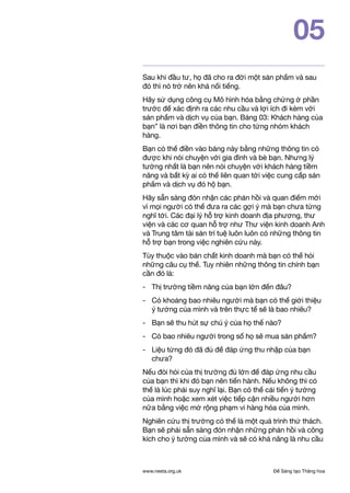 Để Sáng tạo Thăng hoawww.nesta.org.uk
05
Sau khi đầu tư, họ đã cho ra đời một sản phẩm và sau
đó thì nó trở nên khá nổi tiếng.
Hãy sử dụng công cụ Mô hình hóa bằng chứng ở phần
trước để xác định ra các nhu cầu và lợi ích đi kèm với
sản phẩm và dịch vụ của bạn. Bảng 03: Khách hàng của
bạn” là nơi bạn điền thông tin cho từng nhóm khách
hàng.
Bạn có thể điền vào bảng này bằng những thông tin có
được khi nói chuyện với gia đình và bè bạn. Nhưng lý
tưởng nhất là bạn nên nói chuyện với khách hàng tiềm
năng và bất kỳ ai có thể liên quan tới việc cung cấp sản
phẩm và dịch vụ đó hộ bạn.
Hãy sẵn sàng đón nhận các phản hồi và quan điểm mới
vì mọi người có thể đưa ra các gợi ý mà bạn chưa từng
nghĩ tới. Các đại lý hỗ trợ kinh doanh địa phương, thư
viện và các cơ quan hỗ trợ như Thư viện kinh doanh Anh
và Trung tâm tài sản trí tuệ luôn luôn có những thông tin
hỗ trợ bạn trong việc nghiên cứu này.
Tùy thuộc vào bản chất kinh doanh mà bạn có thể hỏi
những câu cụ thể. Tuy nhiên những thông tin chính bạn
cần đó là:
- 	 Thị trường tiềm năng của bạn lớn đến đâu?
- 	 Có khoảng bao nhiêu người mà bạn có thể giới thiệu
ý tưởng của mình và trên thực tế sẽ là bao nhiêu?
- 	 Bạn sẽ thu hút sự chú ý của họ thế nào?
- 	 Có bao nhiêu người trong số họ sẽ mua sản phẩm?
- 	 Liệu từng đó đã đủ để đáp ứng thu nhập của bạn
chưa?
Nếu đòi hỏi của thị trường đủ lớn để đáp ứng nhu cầu
của bạn thì khi đó bạn nên tiến hành. Nếu không thì có
thể là lúc phải suy nghĩ lại. Bạn có thể cải tiến ý tưởng
của mình hoặc xem xét việc tiếp cận nhiều người hơn
nữa bằng việc mở rộng phạm vi hàng hóa của mình.
Nghiên cứu thị trường có thể là một quá trình thử thách.
Bạn sẽ phải sẵn sàng đón nhận những phản hồi và công
kích cho ý tưởng của mình và sẽ có khả năng là nhu cầu
 