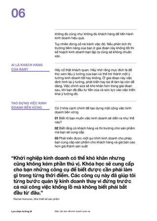 Lựa chọn hướng đi Điều cần làm để kinh doanh suôn xẻ
06
AI LÀ KHÁCH HÀNG
CỦA BẠN?
TAO DỰNG VIỆC KINH
DOANH BỀN VỮNG
không đủ cũng như không đủ khách hàng để tiến hành
kinh doanh hiệu quả.
Tuy nhiên đừng cố né tránh việc đó. Nếu phân tích thị
trường tiềm năng của bạn ở giai đoạn này không tốt thì
kế hoạch kinh doanh bạn lập ra cũng sẽ không chuẩn
xác.
Hãy cố thật khách quan. Hãy nhớ rằng mục đích là để
thử xem liệu ý tưởng của bạn có thể trở thành một ý
tưởng kinh doanh tốt hay không. Ở giai đoạn này việc
định hình lại ý tưởng, phát triển hay bỏ đi làm lại còn dễ
dàng. Việc chỉnh sửa sẽ khó khăn hơn trong giai đoạn
sau, khi bạn đã đầu tư tiền của và sức lực vào việc triển
khai ý tưởng đó.
Có 3 khía cạnh chính để tạo dựng một cộng việc kinh
doanh bền vững
01 Biết rõ bạn muốn việc kinh doanh sẽ diễn ra như thế
nào?
02 Biết rằng có khách hàng và thị trường cho sản phẩm
mà bạn sẽ cung cấp
03 Phát triển được một qui trình kinh doanh cho phép
bạn cung cấp sản phẩm cho khách hàng và giá bán cao
hơn giá thành sản xuất
“Khởi nghiệp kinh doanh có thể khó khăn nhưng
cũng không kém phần thú vị. Khóa học sẽ cung cấp
cho bạn những công cụ để biết được cần phải làm
gì trong từng thời điểm. Các công cụ này đã giúp tôi
từng bước quản lý kinh doanh thay vì đứng trước
cả núi công việc khổng lồ mà không biết phải bắt
đầu từ đâu.”
Rachel Horrocks, Nhà thiết kế sản phẩm
 