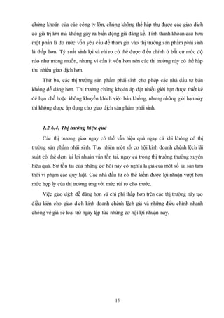 15
chứng khoán của các công ty lớn, chúng không thể hấp thụ được các giao dịch
có giá trị lớn mà không gây ra biến động giá đáng kể. Tính thanh khoản cao hơn
một phần là do mức vốn yêu cầu để tham gia vào thị trường sản phẩm phái sinh
là thấp hơn. Tỷ suất sinh lợi và rủi ro có thể được điều chỉnh ở bất cứ mức độ
nào như mong muốn, nhưng vì cần ít vốn hơn nên các thị trường này có thể hấp
thu nhiều giao dịch hơn.
Thứ ba, các thị trường sản phẩm phái sinh cho phép các nhà đầu tư bán
khống dễ dàng hơn. Thị trường chứng khoán áp đặt nhiều giới hạn được thiết kế
để hạn chế hoặc không khuyến khích việc bán khống, nhưng những giới hạn này
thì không được áp dụng cho giao dịch sản phẩm phái sinh.
1.2.6.4. Thị trường hiệu quả
Các thị trương giao ngay có thể vẫn hiệu quả ngay cả khi không có thị
trường sản phẩm phái sinh. Tuy nhiên một số cơ hội kinh doanh chênh lệch lãi
suất có thể đem lại lợi nhuận vẫn tồn tại, ngay cả trong thị trường thường xuyên
hiệu quả. Sự tồn tại của những cơ hội này có nghĩa là giá của một số tài sản tạm
thời vi phạm các quy luật. Các nhà đầu tư có thể kiếm được lợi nhuận vượt hơn
mức hợp lý của thị trường ứng với mức rủi ro cho trước.
Việc giao dịch dễ dàng hơn và chi phí thấp hơn trên các thị trường này tạo
điều kiện cho giao dịch kinh doanh chênh lệch giá và những điều chỉnh nhanh
chóng về giá sẽ loại trừ ngay lập tức những cơ hội lợi nhuận này.
 