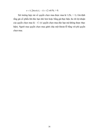 38
 CXSMaxN TC  ),0( với NC > 0.
Xét trường hợp mà số quyền chọn mua được mua là 1 (NC = 1). Giả định
rằng giá cổ phiếu khi đáo hạn nhỏ hơn hoặc bằng giá thực hiện, lúc đó lợi nhuận
của quyền chọn mua là – C (vì quyền chọn mua đáo hạn mà không được thực
hiện). Người mua quyền chọn mua gánh chịu một khoản lỗ bằng với phí quyền
chọn mua.
 