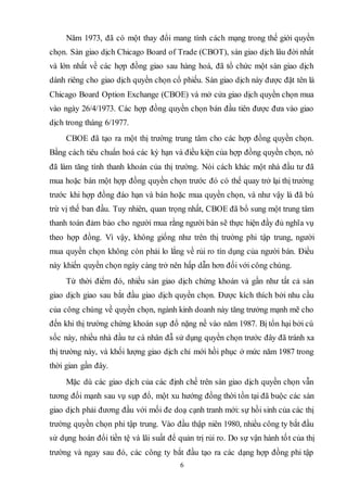 6
Năm 1973, đã có một thay đổi mang tính cách mạng trong thế giới quyền
chọn. Sàn giao dịch Chicago Board of Trade (CBOT), sàn giao dịch lâu đời nhất
và lớn nhất về các hợp đồng giao sau hàng hoá, đã tổ chức một sàn giao dịch
dành riêng cho giao dịch quyền chọn cổ phiếu. Sàn giao dịch này được đặt tên là
Chicago Board Option Exchange (CBOE) và mở cửa giao dịch quyền chọn mua
vào ngày 26/4/1973. Các hợp đồng quyền chọn bán đầu tiên được đưa vào giao
dịch trong tháng 6/1977.
CBOE đã tạo ra một thị trường trung tâm cho các hợp đồng quyền chọn.
Bằng cách tiêu chuẩn hoá các kỳ hạn và điều kiện của hợp đồng quyền chọn, nó
đã làm tăng tính thanh khoản của thị trường. Nói cách khác một nhà đầu tư đã
mua hoặc bán một hợp đồng quyền chọn trước đó có thể quay trở lại thị trường
trước khi hợp đồng đáo hạn và bán hoặc mua quyền chọn, và như vậy là đã bù
trừ vị thế ban đầu. Tuy nhiên, quan trọng nhất, CBOE đã bổ sung một trung tâm
thanh toán đảm bảo cho người mua rằng người bán sẽ thực hiện đầy đủ nghĩa vụ
theo hợp đồng. Vì vậy, không giống như trên thị trường phi tập trung, người
mua quyền chọn không còn phải lo lắng về rủi ro tín dụng của người bán. Điều
này khiến quyền chọn ngày càng trở nên hấp dẫn hơn đối với công chúng.
Từ thời điểm đó, nhiều sàn giao dịch chứng khoán và gần như tất cả sàn
giao dịch giao sau bắt đầu giao dịch quyền chọn. Được kích thích bởi nhu cầu
của công chúng về quyền chọn, ngành kinh doanh này tăng trưởng mạnh mẽ cho
đến khi thị trường chứng khoán sụp đổ nặng nề vào năm 1987. Bị tổn hại bởi cú
sốc này, nhiều nhà đầu tư cá nhân đẫ sử dụng quyền chọn trước đây đã tránh xa
thị trường này, và khối lượng giao dịch chỉ mới hồi phục ở mức năm 1987 trong
thời gian gần đây.
Mặc dù các giao dịch của các định chế trên sàn giao dịch quyền chọn vẫn
tương đối mạnh sau vụ sụp đổ, một xu hướng đồng thời tồn tại đã buộc các sàn
giao dịch phải đương đầu với mối đe doạ cạnh tranh mới: sự hồi sinh của các thị
trường quyền chọn phi tập trung. Vào đầu thập niên 1980, nhiều công ty bắt đầu
sử dụng hoán đổi tiền tệ và lãi suất để quản trị rủi ro. Do sự vận hành tốt của thị
trường và ngay sau đó, các công ty bắt đầu tạo ra các dạng hợp đồng phi tập
 