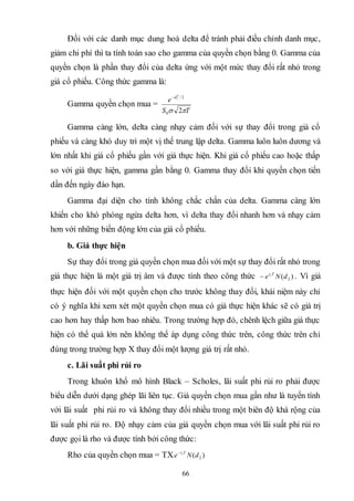 66
Đối với các danh mục dung hoà delta để tránh phải điều chỉnh danh mục,
giảm chi phí thì ta tính toán sao cho gamma của quyền chọn bằng 0. Gamma của
quyền chọn là phần thay đổi của delta ứng với một mức thay đổi rất nhỏ trong
giá cổ phiếu. Công thức gamma là:
Gamma quyền chọn mua =
TS
e d
 20
2/2
1
Gamma càng lớn, delta càng nhạy cảm đối với sự thay đổi trong giá cổ
phiếu và càng khó duy trì một vị thế trung lập delta. Gamma luôn luôn dương và
lớn nhất khi giá cổ phiếu gần với giá thực hiện. Khi giá cổ phiếu cao hoặc thấp
so với giá thực hiện, gamma gần bằng 0. Gamma thay đổi khi quyền chọn tiến
dần đến ngày đáo hạn.
Gamma đại diện cho tính không chắc chắn của delta. Gamma càng lớn
khiến cho khó phòng ngừa delta hơn, vì delta thay đổi nhanh hơn và nhạy cảm
hơn với những biến động lớn của giá cổ phiếu.
b. Giá thực hiện
Sự thay đổi trong giá quyền chọn mua đối với một sự thay đổi rất nhỏ trong
giá thực hiện là một giá trị âm và được tính theo công thức )( 2dNe Trc
 . Vì giá
thực hiện đối với một quyền chọn cho trước không thay đổi, khái niệm này chỉ
có ý nghĩa khi xem xét một quyền chọn mua có giá thực hiện khác sẽ có giá trị
cao hơn hay thấp hơn bao nhiêu. Trong trường hợp đó, chênh lệch giữa giá thực
hiện có thể quá lớn nên không thể áp dụng công thức trên, công thức trên chỉ
đúng trong trường hợp X thay đổi một lượng giá trị rất nhỏ.
c. Lãi suất phi rủi ro
Trong khuôn khổ mô hình Black – Scholes, lãi suất phi rủi ro phải được
biểu diễn dưới dạng ghép lãi liên tục. Giá quyền chọn mua gần như là tuyến tính
với lãi suất phi rủi ro và không thay đổi nhiều trong một biên độ khá rộng của
lãi suất phi rủi ro. Độ nhạy cảm của giá quyền chọn mua với lãi suất phi rủi ro
được gọi là rho và được tính bởi công thức:
Rho của quyền chọn mua = TX )( 2dNe Trc
 