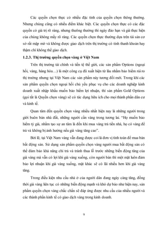 9
Các quyền chọn thực có nhiều đặc tính của quyền chọn thông thường.
Nhưng chúng cũng có nhiều điểm khác biệt. Các quyền chọn thực có các đặc
quyền có giá trị rõ ràng, nhưng thưông thường thì ngày đáo hạn và giá thực hiện
của chúng không mấy rõ ràng. Các quyền chọn thực thường dựa trên tài sản cơ
sở rất mập mờ và không được giao dịch trên thị trường có tính thanh khoản hay
thậm chí không thể giao dịch.
1.2.3. Thị trường quyền chọn vàng ở Việt Nam
Trên thị trường tài chính và tiền tệ thế giới, các sản phẩm Options (ngoại
hối, vàng, hàng hóa…) là một công cụ đã xuất hiện từ lâu nhằm bảo hiểm rủi ro
thị trường nhưng tại Việt Nam các sản phẩm này tương đối mới. Trong khi các
sản phẩm quyền chọn ngoại hối chủ yếu phục vụ cho các doanh nghiệp kinh
doanh xuất nhập khẩu muốn bảo hiểm lợi nhuận, thì sản phẩm Gold Options
(gọi tắt là Quyền chọn vàng) sẽ có tác dụng hữu ích cho mọi thành phần dân cư
và kinh tế.
Quan tâm đến quyền chọn vàng nhiều nhất hiện nay là những người trong
giới buôn bán nhà đất, những người cần vàng trong tương lai. “Họ muốn bảo
hiểm tỷ giá, nhằm tạo sự an tâm là đến khi mua vàng trả tiền nhà, họ có vàng để
trả và không bị ảnh hưởng nếu giá vàng tăng cao”.
Bởi lẽ, tại Việt Nam vàng vẫn đang được coi là đơn vị tính toán để mua bán
bất động sản. Sử dụng sản phẩm quyền chọn vàng người mua bất động sản có
thể đảm bảo khả năng chi trả và tránh thua lỗ trước những biến động tăng của
giá vàng mà vẫn có lợi khi giá vàng xuống, còn người bán thì một mặt luôn đảm
bảo lợi nhuận khi giá vàng xuống, mặt khác sẽ có lãi nhiều hơn khi giá vàng
tăng.
Trong điều kiện nhu cầu nhà ở của người dân đang ngày càng tăng, đồng
thời giá vàng liên tục có những biến động mạnh và khó dự báo như hiện nay, sản
phẩm quyền chọn vàng chắc chắn sẽ đáp ứng được nhu cầu của nhiều người và
các thành phần kinh tế có giao dịch vàng trong kinh doanh.
 