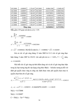 94
05/2000 0.00095 2.7E-07 05/2005 0.0061308 3.248E-05
06/2000 0.00097 2.9E-07 06/2005 -0.0135109 0.0001944
07/2000 0.00902 7.4E-05 07/2005 0.0270091 0.0007064
08/2000 -0.00401 2E-05 08/2005 -0.008343 7.699E-05
09/2000 -0.003 1.2E-05 09/2005 0.0132627 0.0001646
10/2000 0.002 2.5E-06 10/2005 0.0234064 0.0005279
11/2000 -0.00605 4.2E-05 11/2005 -0.031033 0.00099
12/2000 0.00097 2.9E-07 12/2005 0.063924 0.0040313
Tổng cộng 0.0508962 0.2723956
Mẫu gồm 119 quan sát nên ta có n =119.
0004.0
119
0508962.01


n
R
R
n
t
t
0023084.0
1119
27239456.0
1
)(
1
2
2







n
RR
n
t
t

0480462.02
  . Độ bất ổn năm là 1664369.012*0480462.0*
 .
Giả sử chỉ số giá vàng tháng 12 năm 2005 là 111.3 chỉ số giá vàng thực
hiện tháng 5 năm 2007 là 154.55. Lãi suất phi rủi ro r = 8.6%, T = 1
12
5
năm,
1664369.0 .
Nếu biết chỉ số giá vàng tại thời điểm đang xét và chỉ số giá vàng thực hiện
trong kỳ hạn tương ứng thì vận dụng công thức Black – Scholes tương tự đối với
định giá quyền chọn vàng ta cũng xác định được mức phí quyền chọn mua và
quyền chọn bán chỉ số giá vàng.
94313.0
12/17*166.0
12/17*)2/166.0%6.8()55.154/3.111ln(
)(*)2/(ln 2
2
1 










tT
tTr
X
I
d


tTdd  12 = - 0.94313 – 0.1664369*0.141455 = -1.14123
N(d1) = 0.172808
N(d2) = 0.126887
C = IN(d1) – Xe-r(T-t)N(d2)
 