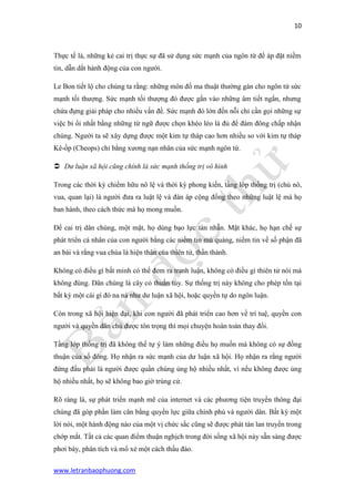 10 
www.letranbaophuong.com 
Thực tế là, những kẻ cai trị thực sự đã sử dụng sức mạnh của ngôn từ để áp đặt niềm tin, dẫn dắt hành động của con người. 
Le Bon tiết lộ cho chúng ta rằng: những môn đồ ma thuật thường gán cho ngôn từ sức mạnh tối thượng. Sức mạnh tối thượng đó được gắn vào những âm tiết ngắn, nhưng chứa đựng giải pháp cho nhiều vấn đề. Sức mạnh đó lớn đến nỗi chỉ cần gọi những sự việc bỉ ổi nhất bằng những từ ngữ được chọn khéo léo là đủ để đám đông chấp nhận chúng. Người ta sẽ xây dựng được một kim tự tháp cao hơn nhiều so với kim tự tháp Kê-ốp (Cheops) chỉ bằng xương nạn nhân của sức mạnh ngôn từ. 
 Dư luận xã hội cũng chính là sức mạnh thống trị vô hình 
Trong các thời kỳ chiếm hữu nô lệ và thời kỳ phong kiến, tầng lớp thống trị (chủ nô, vua, quan lại) là người đưa ra luật lệ và đàn áp cộng đồng theo những luật lệ mà họ ban hành, theo cách thức mà họ mong muốn. 
Để cai trị dân chúng, một mặt, họ dùng bạo lực tàn nhẫn. Mặt khác, họ hạn chế sự phát triển cá nhân của con người bằng các niềm tin mù quáng, niềm tin về số phận đã an bài và rằng vua chúa là hiện thân của thiên tử, thần thánh. 
Không có điều gì bất minh có thể đem ra tranh luận, không có điều gì thiên tử nói mà không đúng. Dân chúng là cây cỏ thuần túy. Sự thống trị này không cho phép tồn tại bất kỳ một cái gì đó na ná như dư luận xã hội, hoặc quyền tự do ngôn luận. 
Còn trong xã hội hiện đại, khi con người đã phát triển cao hơn về trí tuệ, quyền con người và quyền dân chủ được tôn trọng thì mọi chuyện hoàn toàn thay đổi. 
Tầng lớp thống trị đã không thể tự ý làm những điều họ muốn mà không có sự đồng thuận của số đông. Họ nhận ra sức mạnh của dư luận xã hội. Họ nhận ra rằng người đứng đầu phải là người được quần chúng ủng hộ nhiều nhất, vì nếu không được ủng hộ nhiều nhất, họ sẽ không bao giờ trúng cử. 
Rõ ràng là, sự phát triển mạnh mẽ của internet và các phương tiện truyền thông đại chúng đã góp phần làm cân bằng quyền lực giữa chính phủ và người dân. Bất kỳ một lời nói, một hành động nào của một vị chức sắc cũng sẽ được phát tán lan truyền trong chớp mắt. Tất cả các quan điểm thuận nghịch trong đời sống xã hội này sẵn sàng được phơi bày, phân tích và mổ xẻ một cách thấu đáo.  