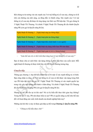 12 
www.letranbaophuong.com 
Khi chúng ta tin tưởng vào sức mạnh của 5 trí tuệ thống trị cổ xưa này, chúng ta sẽ đi trên con đường của ánh sáng, sự đúng đắn và thành công. Sức mạnh của 5 trí tuệ thống trị cổ xưa này đã được tôi ứng dụng vào lĩnh vực PR hiện đại. Tôi gọi chúng là 5 Nghệ Thuật Tối Thượng. Và chính 5 Nghệ Thuật Tối Thượng đã cấu thành Quyền năng PR (còn gọi là Quyền năng Bí ẩn). Nghệ thuật tối thượng 1. [Nghệ thuật sáng tạo thông điệp] Nghệ thuật tối thượng 2. [Nghệ thuật phát tán thông điệp] Nghệ thuật tối thượng 3. [Nghệ thuật điều chỉnh hành vi con người] Nghệ thuật tối thượng 4. [Nghệ thuật xây dựng chiến lược PR toàn diện] Nghệ thuật tối thượng 5. [Nghệ thuật quản trị rủi ro, khủng hoảng] 
 “Làm thế nào tôi có thể triển khai từng loại trí tuệ thống trị cổ xưa này?” 
Bạn sẽ được chia sẻ cách thức vận dụng chúng ở phần tiếp theo của cuốn sách. Mỗi nghệ thuật tối thượng sẽ được trình bày chi tiết ở một chương tương ứng. 
Chuyển tiếp 
Thông qua chương 1, bạn đã hiểu được một số bí mật về sức mạnh thống trị vô hình. Bạn cũng nhận ra rằng, có 5 trí tuệ thống trị cổ xưa có thể được vận dụng trong lĩnh vực PR hiện đại dưới tên gọi là 5 Nghệ Thuật Tối Thượng có sức mạnh quyền lực trong việc gây ảnh hưởng đến hành vi đám đông. Và chính 5 Nghệ Thuật Tối Thượng đã cấu thành Quyền năng PR (còn gọi là Quyền năng Bí ẩn). 
Nhưng cụ thể PR tồn tại từ khi nào? Nó có bị biến đổi theo thời gian hay không? Trong thế kỷ 21 này, PR nên được hiểu ra sao? PR có quyền năng cụ thể như thế nào đối với hoạt động sản xuất, kinh doanh của doanh nghiệp hiện nay? 
Những câu hỏi thú vị này sẽ được giải đáp cụ thể trong Chƣơng 2. Quyền năng PR. 
 “Chúng ta bắt đầu được chứ?” 
 