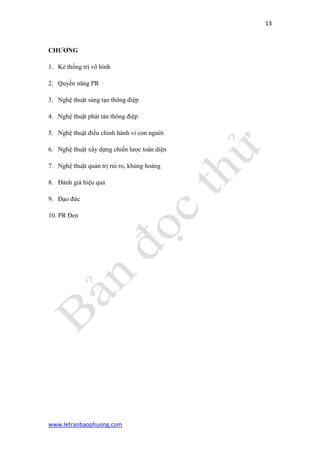 13 
www.letranbaophuong.com 
CHƢƠNG 
1. Kẻ thống trị vô hình 
2. Quyền năng PR 
3. Nghệ thuật sáng tạo thông điệp 
4. Nghệ thuật phát tán thông điệp 
5. Nghệ thuật điều chỉnh hành vi con người 
6. Nghệ thuật xây dựng chiến lược toàn diện 
7. Nghệ thuật quản trị rủi ro, khủng hoảng 
8. Đánh giá hiệu quả 
9. Đạo đức 
10. PR Đen 
 