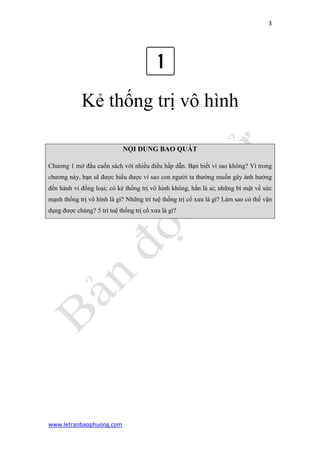 3 
www.letranbaophuong.com 
Kẻ thống trị vô hình 
NỘI DUNG BAO QUÁT Chương 1 mở đầu cuốn sách với nhiều điều hấp dẫn. Bạn biết vì sao không? Vì trong chương này, bạn sẽ được hiểu được vì sao con người ta thường muốn gây ảnh hưởng đến hành vi đồng loại; có kẻ thống trị vô hình không, hắn là ai; những bí mật về sức mạnh thống trị vô hình là gì? Những trí tuệ thống trị cổ xưa là gì? Làm sao có thể vận dụng được chúng? 5 trí tuệ thống trị cổ xưa là gì? 
 