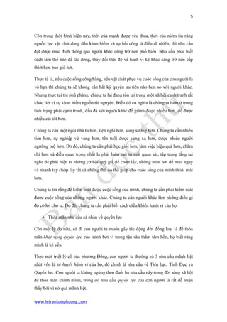 5 
www.letranbaophuong.com 
Còn trong thời bình hiện nay, thời của mạnh được yếu thua, thời của niềm tin rằng nguồn lực vật chất đang dần khan hiếm và sự bất công là điều dĩ nhiên, thì nhu cầu đạt được mục đích thông qua người khác càng trở nên phổ biến. Nhu cầu phải biết cách làm thế nào để tác động, thay đổi thái độ và hành vi kẻ khác càng trở nên cấp thiết hơn bao giờ hết. 
Thực tế là, nếu cuộc sống công bằng, nếu vật chất phục vụ cuộc sống của con người là vô hạn thì chúng ta sẽ không cần bất kỳ quyền ưu tiên nào hơn so với người khác. Nhưng thực tại thì phũ phàng, chúng ta lại đang tồn tại trong một xã hội cạnh tranh rất khốc liệt vì sự khan hiếm nguồn tài nguyên. Điều đó có nghĩa là chúng ta luôn ở trong tình trạng phải cạnh tranh, đấu đá với người khác để giành được nhiều hơn, để được nhiều cái tốt hơn. 
Chúng ta cần một ngôi nhà to hơn, tiện nghi hơn, sung sướng hơn. Chúng ta cần nhiều tiền hơn, sự nghiệp vẻ vang hơn, tên tuổi được vang xa hơn, được nhiều người ngưỡng mộ hơn. Do đó, chúng ta cần phải học giỏi hơn, làm việc hiệu quả hơn, chăm chỉ hơn và điều quan trọng nhất là phải luôn mở to mắt quan sát, tập trung lắng tai nghe để phát hiện ra những cơ hội quý giá để chớp lấy, những món hời để mua ngay và nhanh tay chớp lấy tất cả những thứ có thể giúp cho cuộc sống của mình thoải mái hơn. 
Chúng ta tin rằng để kiểm soát được cuộc sống của mình, chúng ta cần phải kiểm soát được cuộc sống của những người khác. Chúng ta cần người khác làm những điều gì đó có lợi cho ta. Do đó, chúng ta cần phải biết cách điều khiển hành vi của họ. 
 Thỏa mãn nhu cầu cá nhân về quyền lực 
Còn một lý do nữa, sở dĩ con người ta muốn gây tác động đến đồng loại là để thỏa mãn khát vọng quyền lực của mình bởi vì trong tận sâu thẳm tâm hồn, họ biết rằng mình là kẻ yếu. 
Theo một triết lý cổ của phương Đông, con người ta thường có 3 nhu cầu mãnh liệt nhất vốn là tử huyệt hành vi của họ, đó chính là nhu cầu về Tiền bạc, Tình Dục và Quyền lực. Con người ta không ngừng theo đuổi ba nhu cầu này trong đời sống xã hội để thỏa mãn chính mình, trong đó nhu cầu quyền lực của con người là rất dễ nhận thấy bởi vì nó quá mãnh liệt.  